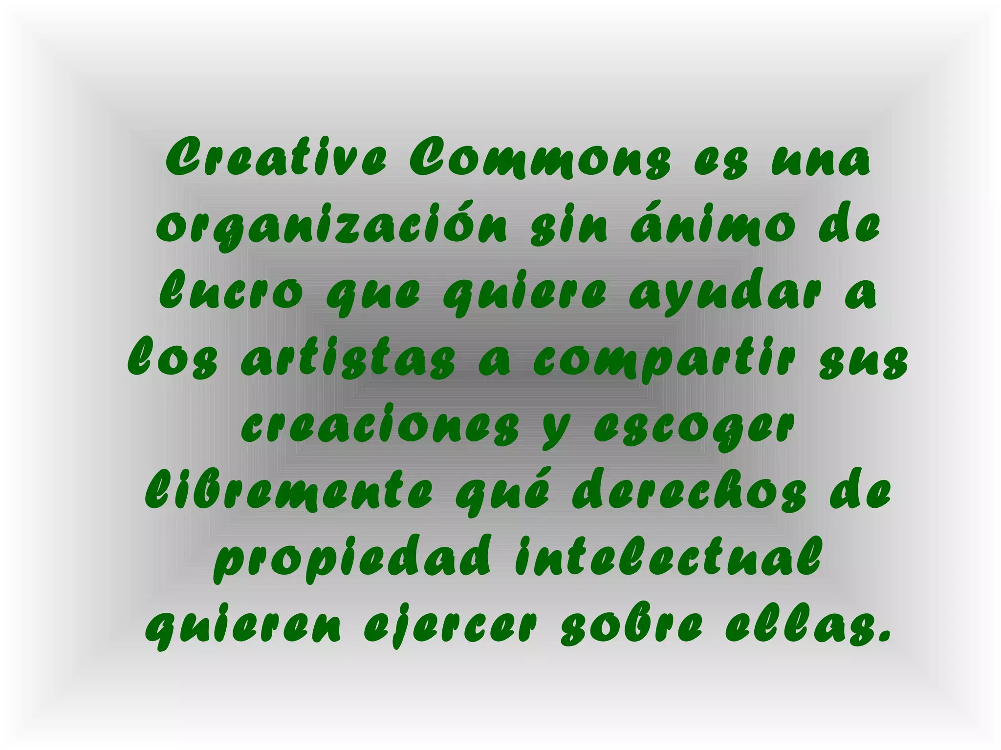 Creative Commons es una
 organización sin ánimo de
 lucro que quiere ayudar a
los artistas a compartir sus
     creaciones y escoger
 libremente qué derechos de
    propiedad intelectual
 quieren ejercer sobre ellas.
 