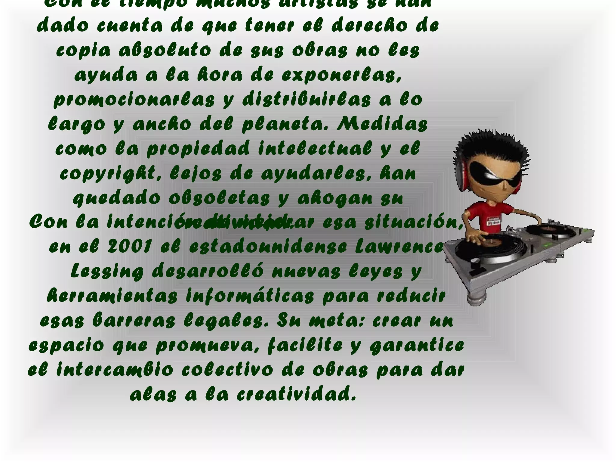 Con el tiempo muchos artistas se han
 dado cuenta de que tener el derecho de
   copia absoluto de sus obras no les
     ayuda a la hora de exponerlas,
   promocionarlas y distribuirlas a lo
  largo y ancho del planeta. Medidas
   como la propiedad intelectual y el
   copyright, lejos de ayudarles, han
     quedado obsoletas y ahogan su
Con la intención de mejorar esa situación,
               creatividad.
  en el 2001 el estadounidense Lawrence
     Lessing desarrolló nuevas leyes y
  herramientas informáticas para reducir
 esas barreras legales. Su meta: crear un
espacio que promueva, facilite y garantice
el intercambio colectivo de obras para dar
           alas a la creatividad.
 