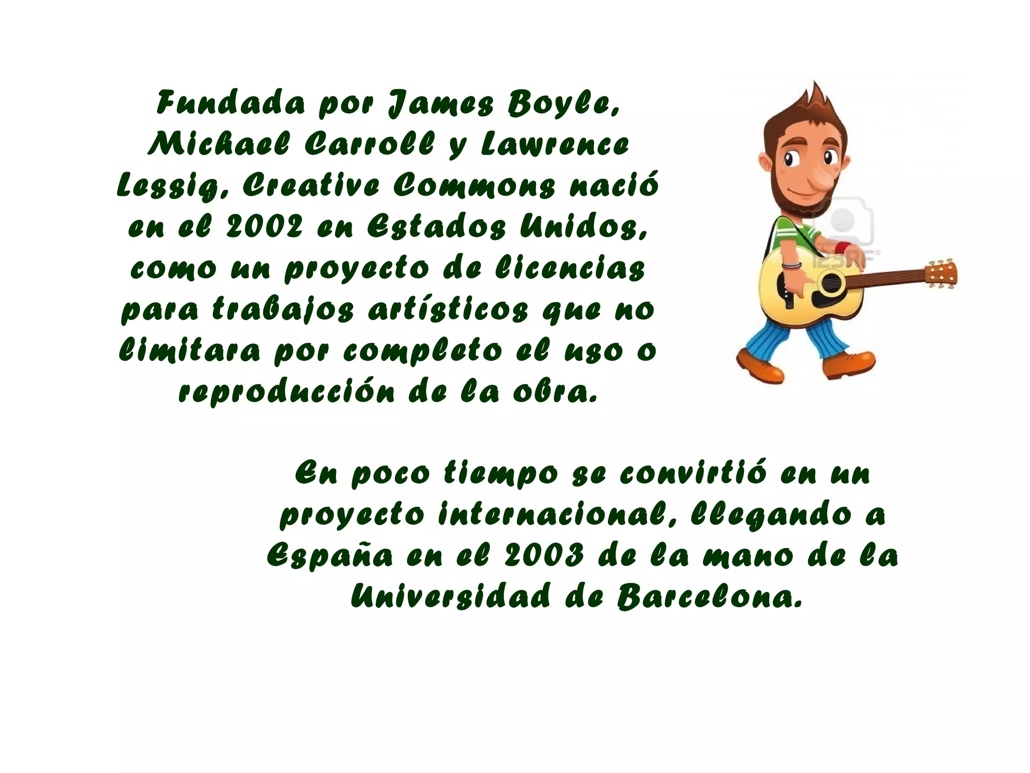 Fundada por James Boyle,
  Michael Carroll y Lawrence
Lessig, Creative Commons nació
 en el 2002 en Estados Unidos,
 como un proyecto de licencias
para trabajos artísticos que no
limitara por completo el uso o
    reproducción de la obra.

          En poco tiempo se convirtió en un
         proyecto internacional, llegando a
        España en el 2003 de la mano de la
             Universidad de Barcelona.
 