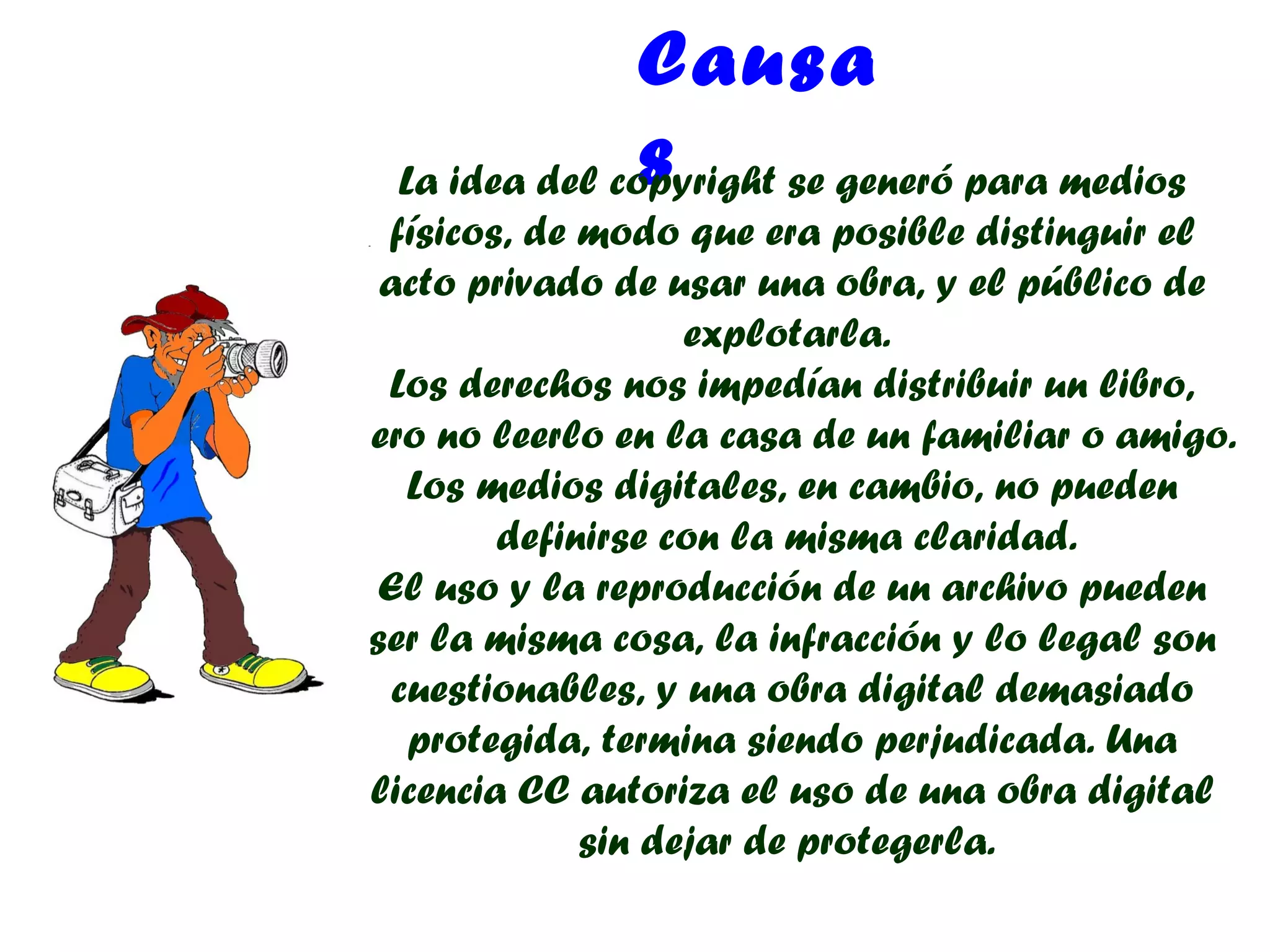 Causa
                s
  La idea del copyright se generó para medios
  físicos, de modo que era posible distinguir el
  acto privado de usar una obra, y el público de
                    explotarla.
  Los derechos nos impedían distribuir un libro,
pero no leerlo en la casa de un familiar o amigo.
    Los medios digitales, en cambio, no pueden
         definirse con la misma claridad.
  El uso y la reproducción de un archivo pueden
 ser la misma cosa, la infracción y lo legal son
   cuestionables, y una obra digital demasiado
    protegida, termina siendo perjudicada. Una
 licencia CC autoriza el uso de una obra digital
              sin dejar de protegerla.
 
