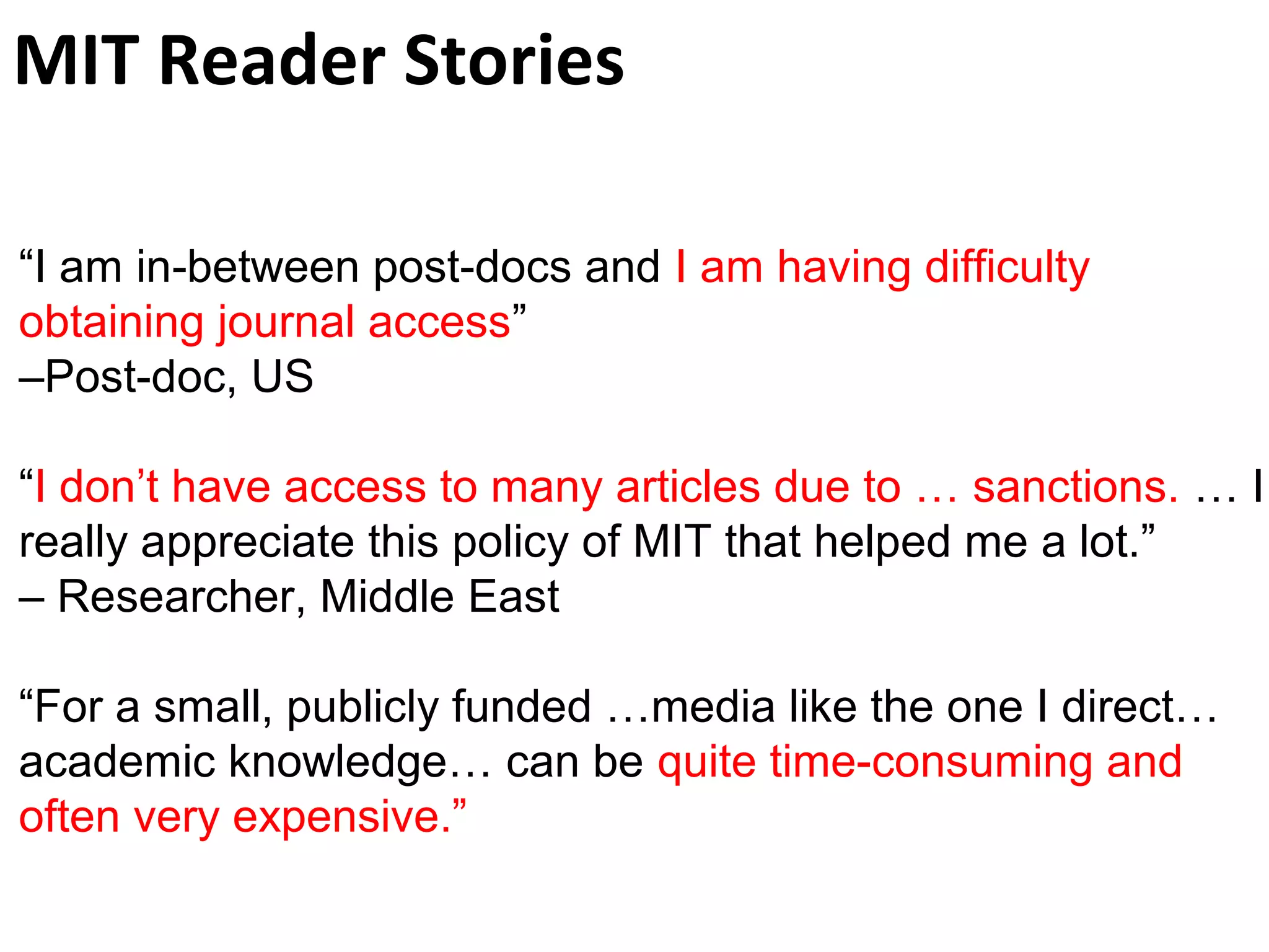 MIT Reader Stories
“I am in-between post-docs and I am having difficulty
obtaining journal access”
–Post-doc, US
“I don’t have access to many articles due to … sanctions. … I
really appreciate this policy of MIT that helped me a lot.”
– Researcher, Middle East
“For a small, publicly funded …media like the one I direct…
academic knowledge… can be quite time-consuming and
often very expensive.”
 