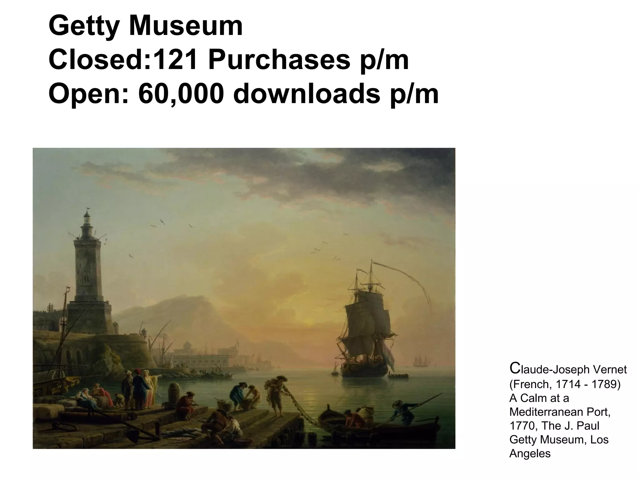 Getty Museum
Closed:121 Purchases p/m
Open: 60,000 downloads p/m
Claude-Joseph Vernet
(French, 1714 - 1789)
A Calm at a
Mediterranean Port,
1770, The J. Paul
Getty Museum, Los
Angeles
 