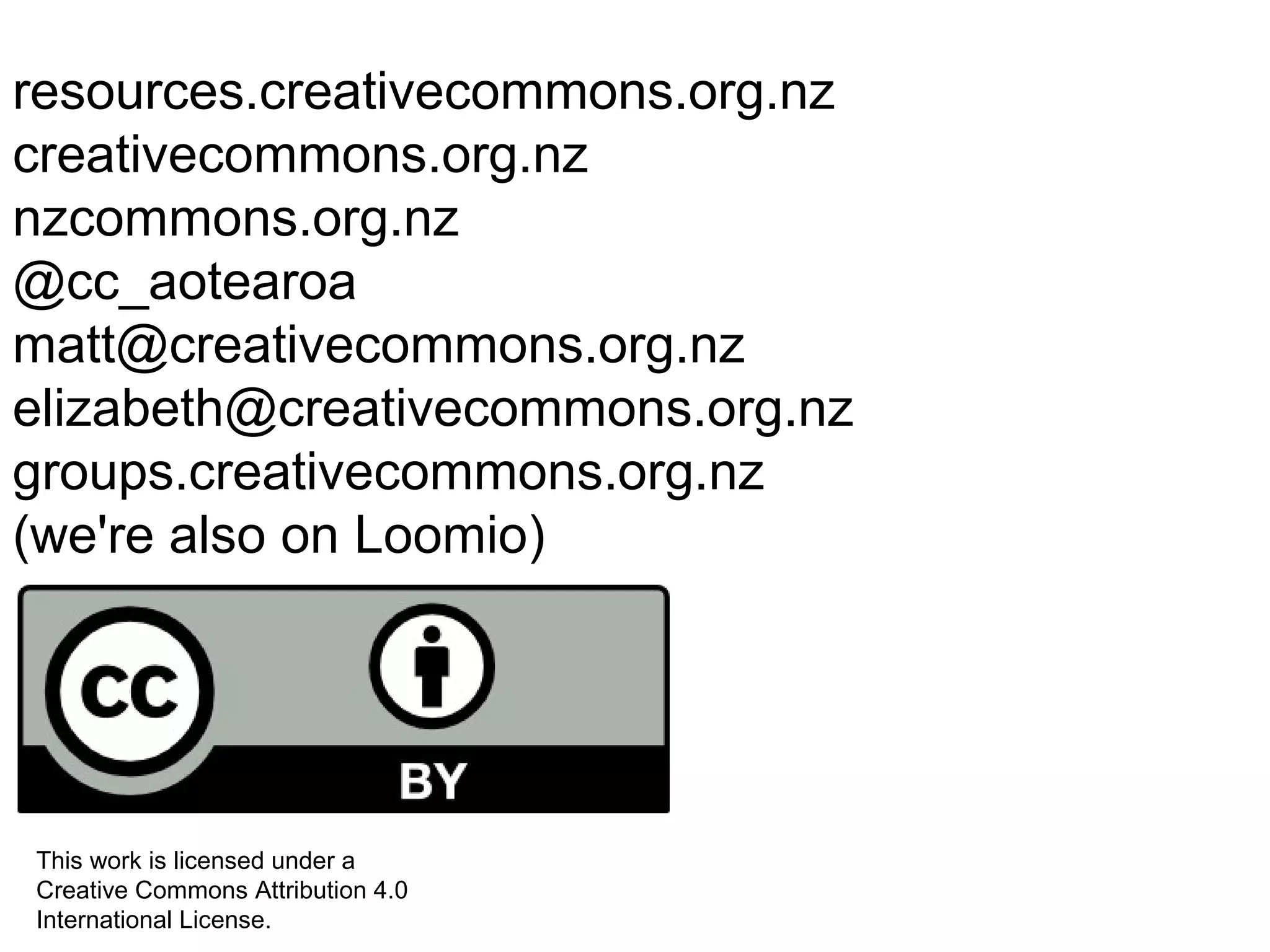 resources.creativecommons.org.nz
creativecommons.org.nz
nzcommons.org.nz
@cc_aotearoa
matt@creativecommons.org.nz
elizabeth@creativecommons.org.nz
groups.creativecommons.org.nz
(we're also on Loomio)
This work is licensed under a
Creative Commons Attribution 4.0
International License.
 