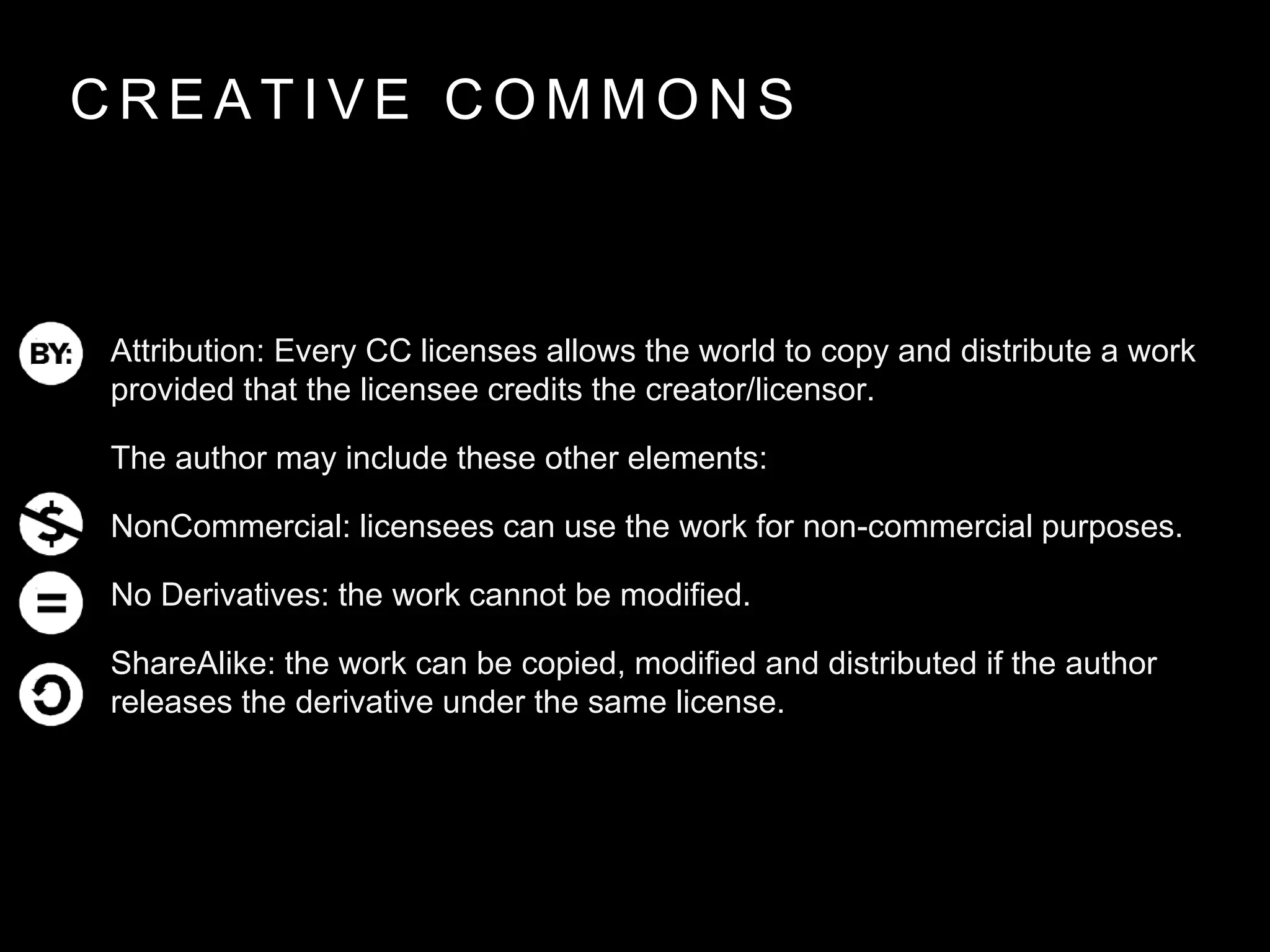 C R E A T I V E C O M M O N S
Attribution: Every CC licenses allows the world to copy and distribute a work
provided that the licensee credits the creator/licensor.
The author may include these other elements:
NonCommercial: licensees can use the work for non-commercial purposes.
No Derivatives: the work cannot be modified.
ShareAlike: the work can be copied, modified and distributed if the author
releases the derivative under the same license.
 