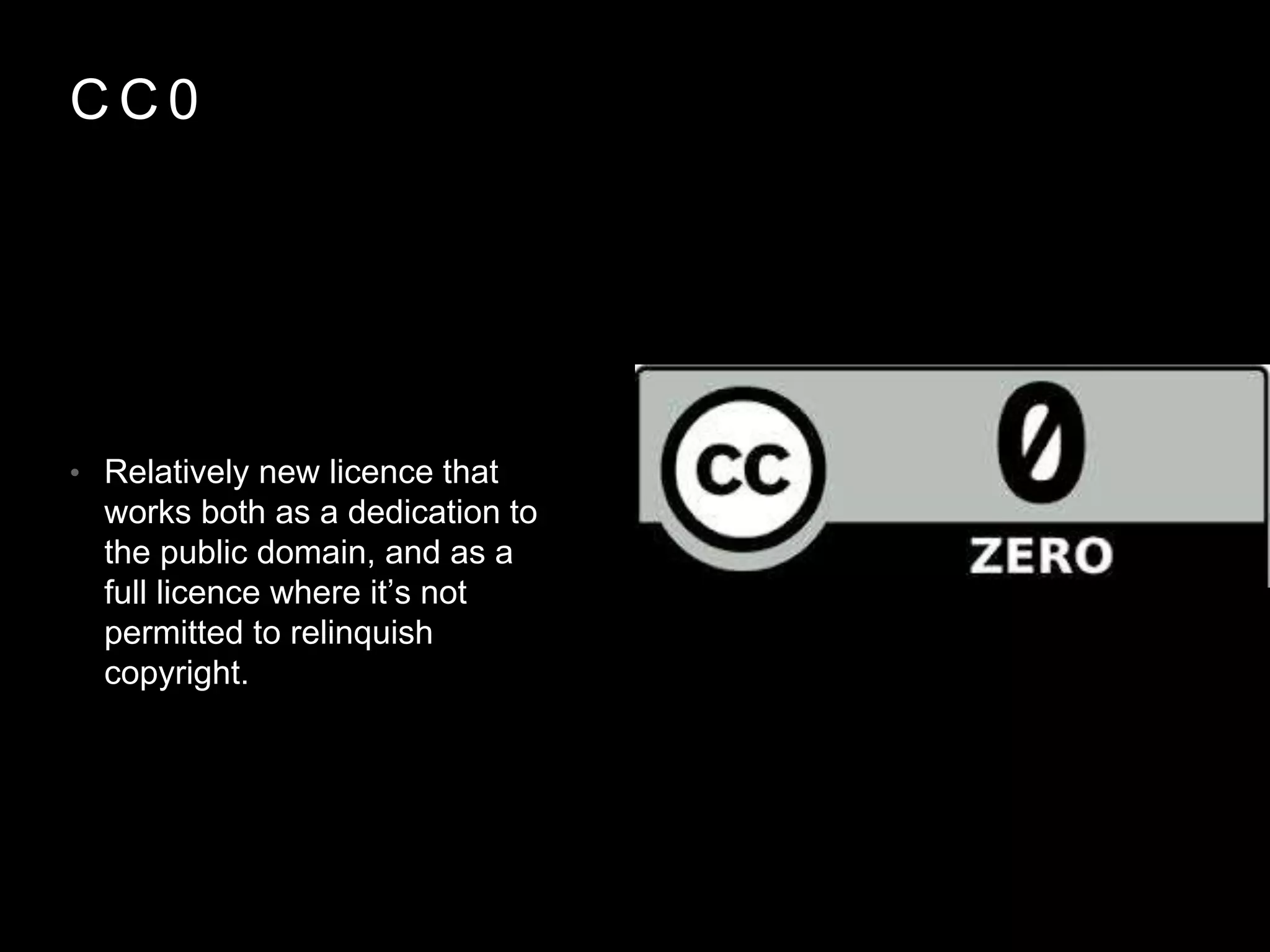 C C 0
• Relatively new licence that
works both as a dedication to
the public domain, and as a
full licence where it’s not
permitted to relinquish
copyright.
 