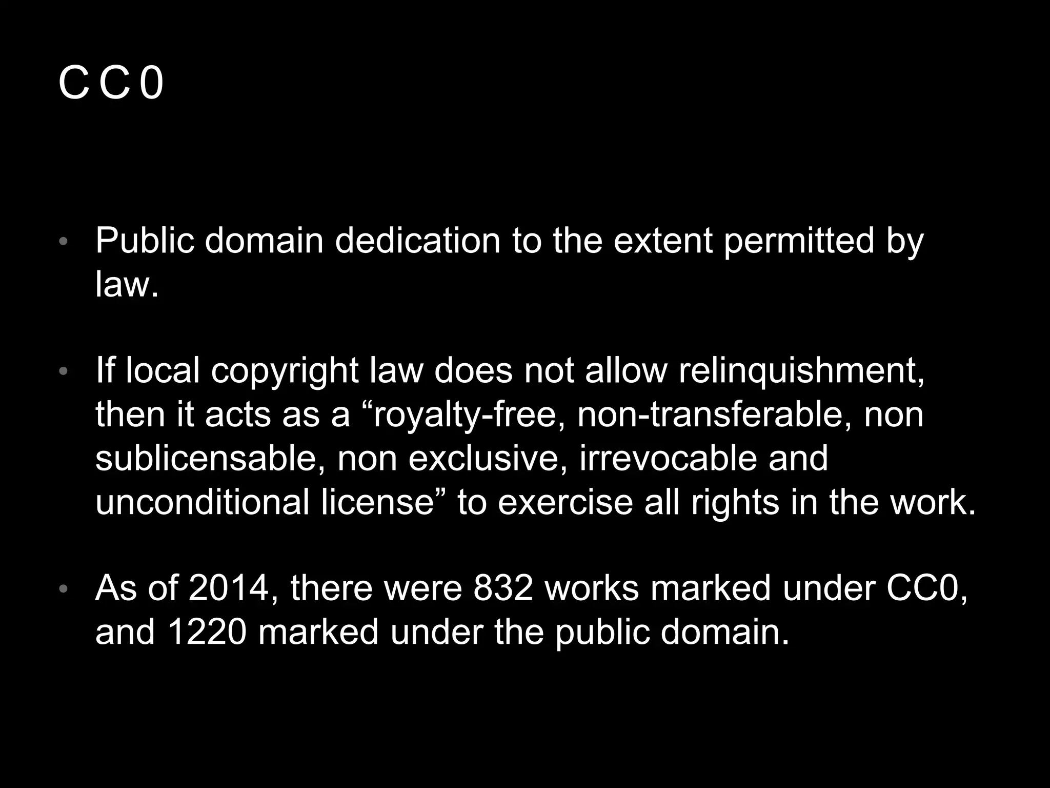 C C 0
• Public domain dedication to the extent permitted by
law.
• If local copyright law does not allow relinquishment,
then it acts as a “royalty-free, non-transferable, non
sublicensable, non exclusive, irrevocable and
unconditional license” to exercise all rights in the work.
• As of 2014, there were 832 works marked under CC0,
and 1220 marked under the public domain.
 