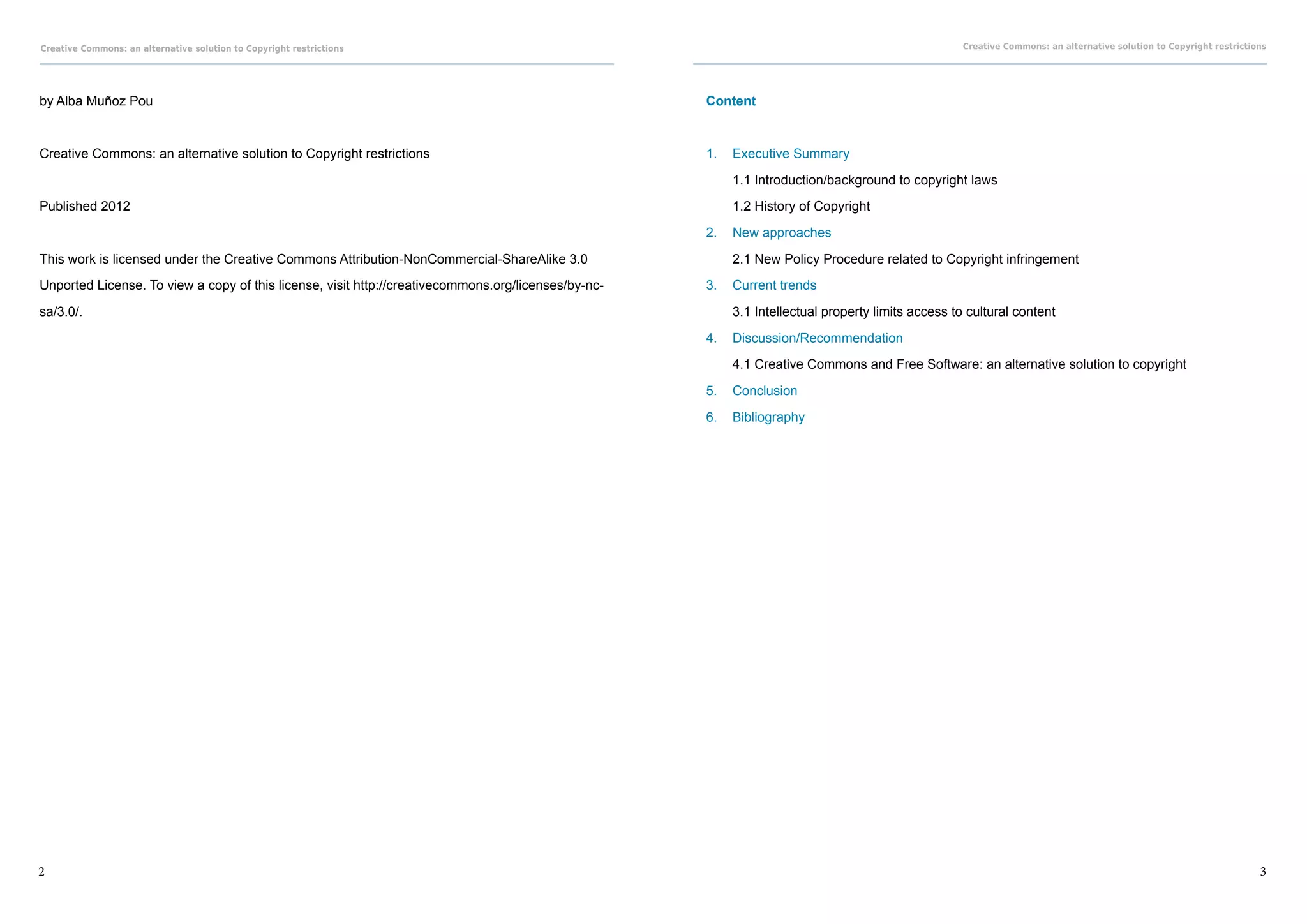 Creative Commons: an alternative solution to Copyright restrictions                                                                                Creative Commons: an alternative solution to Copyright restrictions




by Alba Muñoz Pou                                                                                    Content



Creative Commons: an alternative solution to Copyright restrictions                                  1.	 Executive Summary

                                                                                                     	   1.1 Introduction/background to copyright laws

Published 2012                                                                                       	   1.2 History of Copyright

                                                                                                     2.	 New approaches

This work is licensed under the Creative Commons Attribution-NonCommercial-ShareAlike 3.0            	   2.1 New Policy Procedure related to Copyright infringement

Unported License. To view a copy of this license, visit http://creativecommons.org/licenses/by-nc-   3.	 Current trends

sa/3.0/.                                                                                             	   3.1 Intellectual property limits access to cultural content

                                                                                                     4.	 Discussion/Recommendation

                                                                                                     	   4.1 Creative Commons and Free Software: an alternative solution to copyright

                                                                                                     5.	 Conclusion

                                                                                                     6.	 Bibliography




2                                                                                                                                                                                                                   3
 