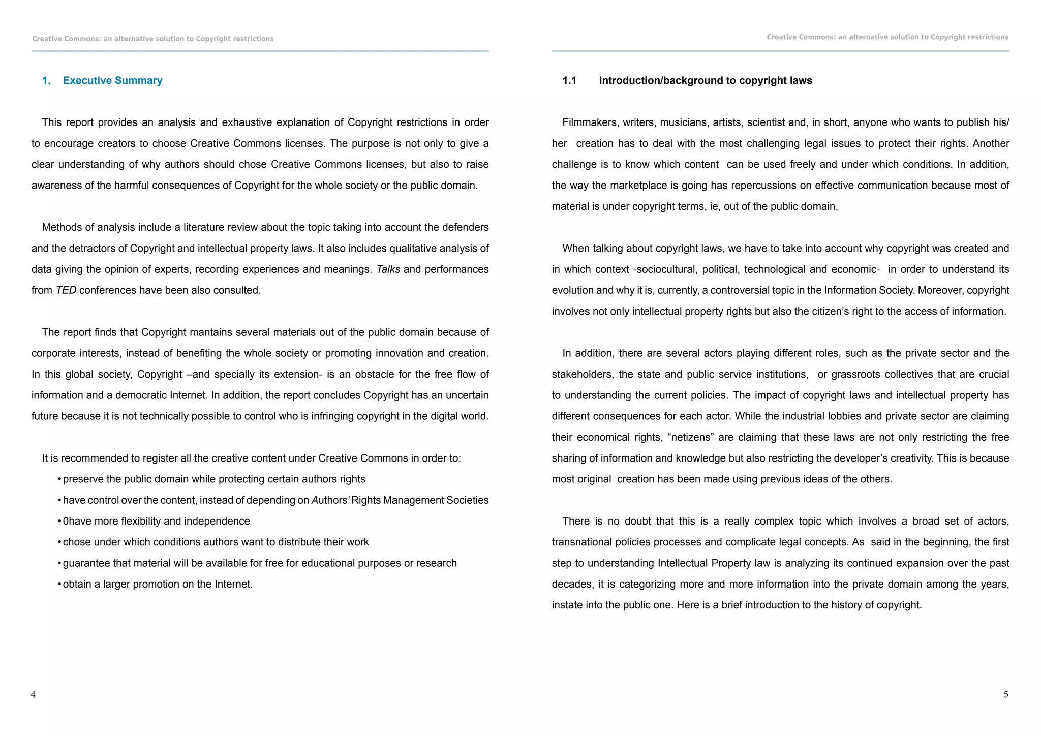 Creative Commons: an alternative solution to Copyright restrictions                                                                                           Creative Commons: an alternative solution to Copyright restrictions




    1.	 Executive Summary                                                                                      1.1	    Introduction/background to copyright laws



    This report provides an analysis and exhaustive explanation of Copyright restrictions in order             Filmmakers, writers, musicians, artists, scientist and, in short, anyone who wants to publish his/

to encourage creators to choose Creative Commons licenses. The purpose is not only to give a                 her creation has to deal with the most challenging legal issues to protect their rights. Another

clear understanding of why authors should chose Creative Commons licenses, but also to raise                 challenge is to know which content can be used freely and under which conditions. In addition,

awareness of the harmful consequences of Copyright for the whole society or the public domain.               the way the marketplace is going has repercussions on effective communication because most of

                                                                                                             material is under copyright terms, ie, out of the public domain.

    Methods of analysis include a literature review about the topic taking into account the defenders

and the detractors of Copyright and intellectual property laws. It also includes qualitative analysis of       When talking about copyright laws, we have to take into account why copyright was created and

data giving the opinion of experts, recording experiences and meanings. Talks and performances               in which context -sociocultural, political, technological and economic- in order to understand its

from TED conferences have been also consulted.                                                               evolution and why it is, currently, a controversial topic in the Information Society. Moreover, copyright

                                                                                                             involves not only intellectual property rights but also the citizen’s right to the access of information.

    The report finds that Copyright mantains several materials out of the public domain because of

corporate interests, instead of benefiting the whole society or promoting innovation and creation.             In addition, there are several actors playing different roles, such as the private sector and the

In this global society, Copyright –and specially its extension- is an obstacle for the free flow of          stakeholders, the state and public service institutions, or grassroots collectives that are crucial

information and a democratic Internet. In addition, the report concludes Copyright has an uncertain          to understanding the current policies. The impact of copyright laws and intellectual property has

future because it is not technically possible to control who is infringing copyright in the digital world.   different consequences for each actor. While the industrial lobbies and private sector are claiming

                                                                                                             their economical rights, “netizens” are claiming that these laws are not only restricting the free

    It is recommended to register all the creative content under Creative Commons in order to:               sharing of information and knowledge but also restricting the developer’s creativity. This is because

       •	preserve the public domain while protecting certain authors rights                                  most original creation has been made using previous ideas of the others.

       •	have control over the content, instead of depending on Authors’ Rights Management Societies

       •	0have more flexibility and independence                                                               There is no doubt that this is a really complex topic which involves a broad set of actors,

       •	chose under which conditions authors want to distribute their work                                  transnational policies processes and complicate legal concepts. As said in the beginning, the first

       •	guarantee that material will be available for free for educational purposes or research             step to understanding Intellectual Property law is analyzing its continued expansion over the past

       •	obtain a larger promotion on the Internet.                                                          decades, it is categorizing more and more information into the private domain among the years,

                                                                                                             instate into the public one. Here is a brief introduction to the history of copyright.




4                                                                                                                                                                                                                              5
 