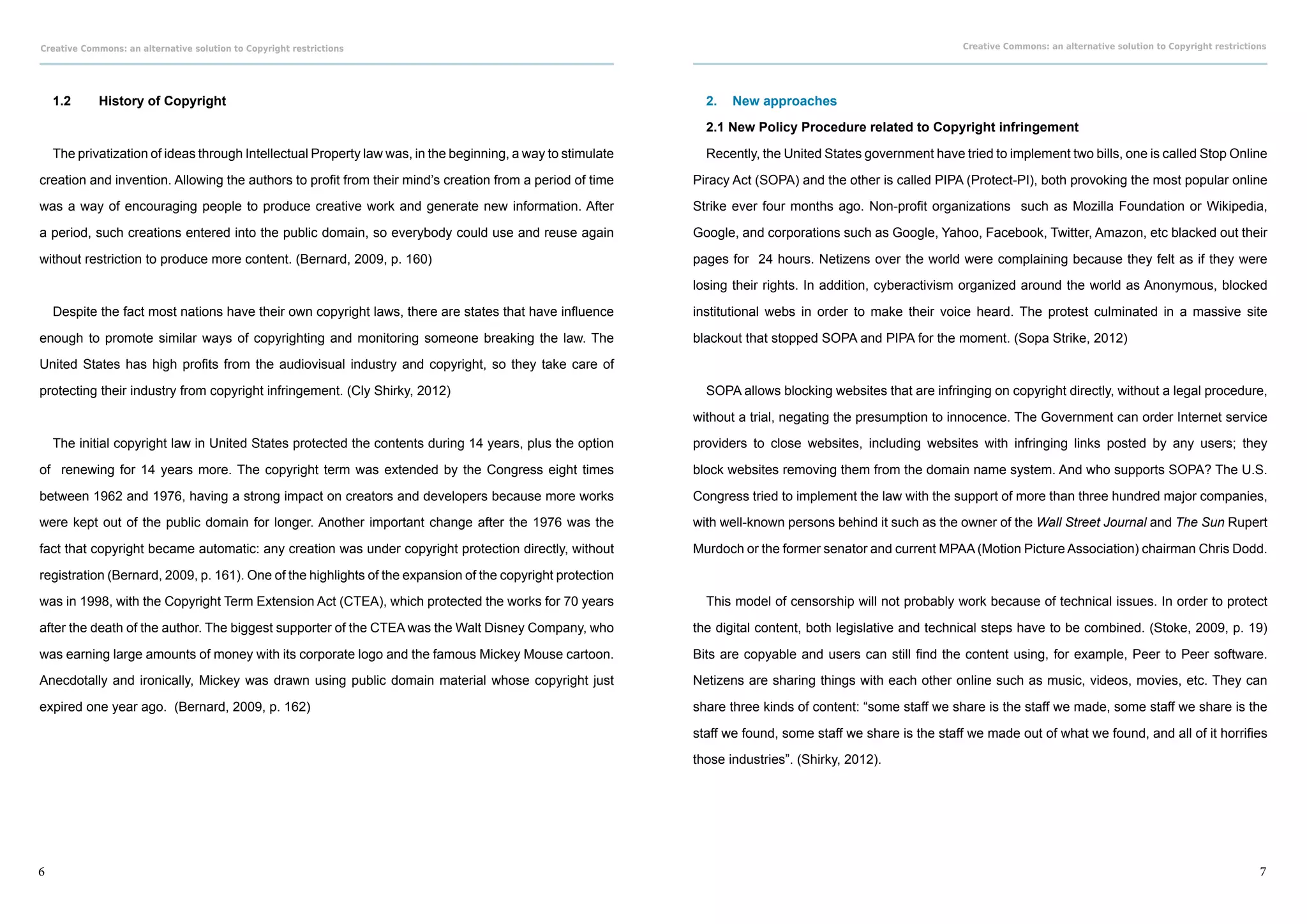 Creative Commons: an alternative solution to Copyright restrictions                                                                                         Creative Commons: an alternative solution to Copyright restrictions




    1.2	    History of Copyright                                                                               2.	 New approaches

                                                                                                               2.1 New Policy Procedure related to Copyright infringement

    The privatization of ideas through Intellectual Property law was, in the beginning, a way to stimulate     Recently, the United States government have tried to implement two bills, one is called Stop Online

creation and invention. Allowing the authors to profit from their mind’s creation from a period of time      Piracy Act (SOPA) and the other is called PIPA (Protect-PI), both provoking the most popular online

was a way of encouraging people to produce creative work and generate new information. After                 Strike ever four months ago. Non-profit organizations such as Mozilla Foundation or Wikipedia,

a period, such creations entered into the public domain, so everybody could use and reuse again              Google, and corporations such as Google, Yahoo, Facebook, Twitter, Amazon, etc blacked out their

without restriction to produce more content. (Bernard, 2009, p. 160)                                         pages for 24 hours. Netizens over the world were complaining because they felt as if they were

                                                                                                             losing their rights. In addition, cyberactivism organized around the world as Anonymous, blocked

    Despite the fact most nations have their own copyright laws, there are states that have influence        institutional webs in order to make their voice heard. The protest culminated in a massive site

enough to promote similar ways of copyrighting and monitoring someone breaking the law. The                  blackout that stopped SOPA and PIPA for the moment. (Sopa Strike, 2012)

United States has high profits from the audiovisual industry and copyright, so they take care of

protecting their industry from copyright infringement. (Cly Shirky, 2012)                                      SOPA allows blocking websites that are infringing on copyright directly, without a legal procedure,

                                                                                                             without a trial, negating the presumption to innocence. The Government can order Internet service

    The initial copyright law in United States protected the contents during 14 years, plus the option       providers to close websites, including websites with infringing links posted by any users; they

of renewing for 14 years more. The copyright term was extended by the Congress eight times                   block websites removing them from the domain name system. And who supports SOPA? The U.S.

between 1962 and 1976, having a strong impact on creators and developers because more works                  Congress tried to implement the law with the support of more than three hundred major companies,

were kept out of the public domain for longer. Another important change after the 1976 was the               with well-known persons behind it such as the owner of the Wall Street Journal and The Sun Rupert

fact that copyright became automatic: any creation was under copyright protection directly, without          Murdoch or the former senator and current MPAA (Motion Picture Association) chairman Chris Dodd.

registration (Bernard, 2009, p. 161). One of the highlights of the expansion of the copyright protection

was in 1998, with the Copyright Term Extension Act (CTEA), which protected the works for 70 years              This model of censorship will not probably work because of technical issues. In order to protect

after the death of the author. The biggest supporter of the CTEA was the Walt Disney Company, who            the digital content, both legislative and technical steps have to be combined. (Stoke, 2009, p. 19)

was earning large amounts of money with its corporate logo and the famous Mickey Mouse cartoon.              Bits are copyable and users can still find the content using, for example, Peer to Peer software.

Anecdotally and ironically, Mickey was drawn using public domain material whose copyright just               Netizens are sharing things with each other online such as music, videos, movies, etc. They can

expired one year ago. (Bernard, 2009, p. 162)                                                                share three kinds of content: “some staff we share is the staff we made, some staff we share is the

                                                                                                             staff we found, some staff we share is the staff we made out of what we found, and all of it horrifies

                                                                                                             those industries”. (Shirky, 2012).




6                                                                                                                                                                                                                            7
 