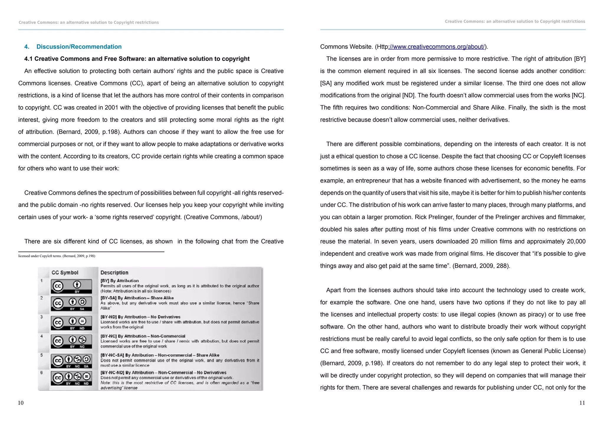 Creative Commons: an alternative solution to Copyright restrictions                                                                                          Creative Commons: an alternative solution to Copyright restrictions




     4.	 Discussion/Recommendation                                                                         Commons Website. (Http://www.creativecommons.org/about/).

     4.1 Creative Commons and Free Software: an alternative solution to copyright                            The licenses are in order from more permissive to more restrictive. The right of attribution [BY]

     An effective solution to protecting both certain authors’ rights and the public space is Creative     is the common element required in all six licenses. The second license adds another condition:

Commons licenses. Creative Commons (CC), apart of being an alternative solution to copyright               [SA] any modified work must be registered under a similar license. The third one does not allow

restrictions, is a kind of license that let the authors has more control of their contents in comparison   modifications from the original [ND]. The fourth doesn’t allow commercial uses from the works [NC].

to copyright. CC was created in 2001 with the objective of providing licenses that benefit the public      The fifth requires two conditions: Non-Commercial and Share Alike. Finally, the sixth is the most

interest, giving more freedom to the creators and still protecting some moral rights as the right          restrictive because doesn’t allow commercial uses, neither derivatives.

of attribution. (Bernard, 2009, p.198). Authors can choose if they want to allow the free use for

commercial purposes or not, or if they want to allow people to make adaptations or derivative works          There are different possible combinations, depending on the interests of each creator. It is not

with the content. According to its creators, CC provide certain rights while creating a common space       just a ethical question to chose a CC license. Despite the fact that choosing CC or Copyleft licenses

for others who want to use their work:                                                                     sometimes is seen as a way of life, some authors chose these licenses for economic benefits. For

                                                                                                           example, an entrepreneur that has a website financed with advertisement, so the money he earns

     Creative Commons defines the spectrum of possibilities between full copyright -all rights reserved-   depends on the quantity of users that visit his site, maybe it is better for him to publish his/her contents

and the public domain -no rights reserved. Our licenses help you keep your copyright while inviting        under CC. The distribution of his work can arrive faster to many places, through many platforms, and

certain uses of your work- a ‘some rights reserved’ copyright. (Creative Commons, /about/)                 you can obtain a larger promotion. Rick Prelinger, founder of the Prelinger archives and filmmaker,

                                                                                                           doubled his sales after putting most of his films under Creative commons with no restrictions on

     There are six different kind of CC licenses, as shown in the following chat from the Creative         reuse the material. In seven years, users downloaded 20 million films and approximately 20,000

licensed under Copyleft terms. (Bernard, 2009, p.198)                                                      independent and creative work was made from original films. He discover that “it’s possible to give

                                                                                                           things away and also get paid at the same time”. (Bernard, 2009, 288).



                                                                                                             Apart from the licenses authors should take into account the technology used to create work,

                                                                                                           for example the software. One one hand, users have two options if they do not like to pay all

                                                                                                           the licenses and intellectual property costs: to use illegal copies (known as piracy) or to use free

                                                                                                           software. On the other hand, authors who want to distribute broadly their work without copyright

                                                                                                           restrictions must be really careful to avoid legal conflicts, so the only safe option for them is to use

                                                                                                           CC and free software, mostly licensed under Copyleft licenses (known as General Public License)

                                                                                                           (Bernard, 2009, p.198). If creators do not remember to do any legal step to protect their work, it

                                                                                                           will be directly under copyright protection, so they will depend on companies that will manage their

                                                                                                           rights for them. There are several challenges and rewards for publishing under CC, not only for the

10                                                                                                                                                                                                                           11
 