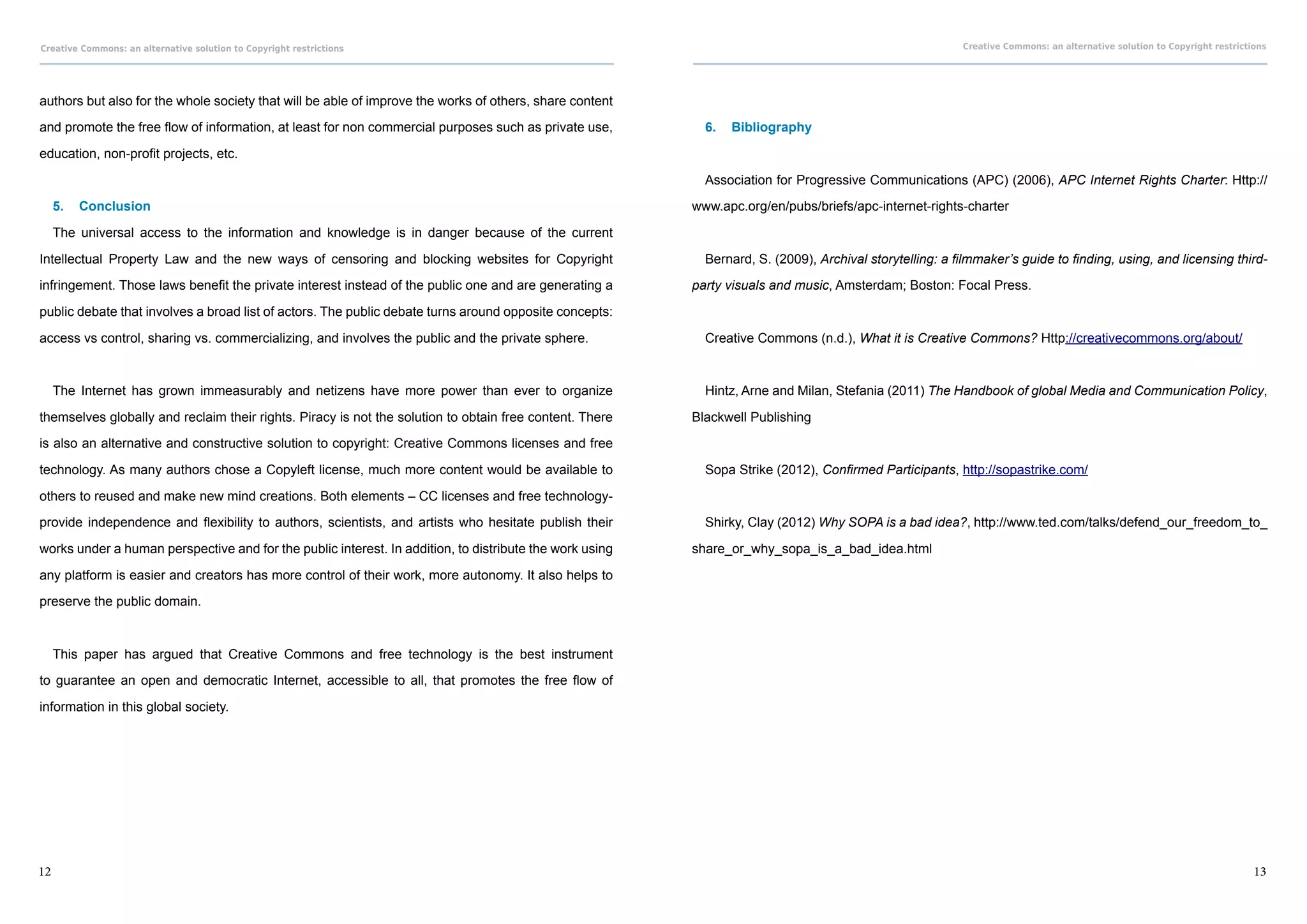 Creative Commons: an alternative solution to Copyright restrictions                                                                                      Creative Commons: an alternative solution to Copyright restrictions




authors but also for the whole society that will be able of improve the works of others, share content

and promote the free flow of information, at least for non commercial purposes such as private use,        6.	 Bibliography

education, non-profit projects, etc.
                                                                                                           Association for Progressive Communications (APC) (2006), APC Internet Rights Charter: Http://

     5.	 Conclusion                                                                                      www.apc.org/en/pubs/briefs/apc-internet-rights-charter

     The universal access to the information and knowledge is in danger because of the current

Intellectual Property Law and the new ways of censoring and blocking websites for Copyright                Bernard, S. (2009), Archival storytelling: a filmmaker’s guide to finding, using, and licensing third-

infringement. Those laws benefit the private interest instead of the public one and are generating a     party visuals and music, Amsterdam; Boston: Focal Press.

public debate that involves a broad list of actors. The public debate turns around opposite concepts:

access vs control, sharing vs. commercializing, and involves the public and the private sphere.            Creative Commons (n.d.), What it is Creative Commons? Http://creativecommons.org/about/



     The Internet has grown immeasurably and netizens have more power than ever to organize                Hintz, Arne and Milan, Stefania (2011) The Handbook of global Media and Communication Policy,

themselves globally and reclaim their rights. Piracy is not the solution to obtain free content. There   Blackwell Publishing

is also an alternative and constructive solution to copyright: Creative Commons licenses and free

technology. As many authors chose a Copyleft license, much more content would be available to              Sopa Strike (2012), Confirmed Participants, http://sopastrike.com/

others to reused and make new mind creations. Both elements – CC licenses and free technology-

provide independence and flexibility to authors, scientists, and artists who hesitate publish their        Shirky, Clay (2012) Why SOPA is a bad idea?, http://www.ted.com/talks/defend_our_freedom_to_

works under a human perspective and for the public interest. In addition, to distribute the work using   share_or_why_sopa_is_a_bad_idea.html

any platform is easier and creators has more control of their work, more autonomy. It also helps to

preserve the public domain.



     This paper has argued that Creative Commons and free technology is the best instrument

to guarantee an open and democratic Internet, accessible to all, that promotes the free flow of

information in this global society.




12                                                                                                                                                                                                                       13
 