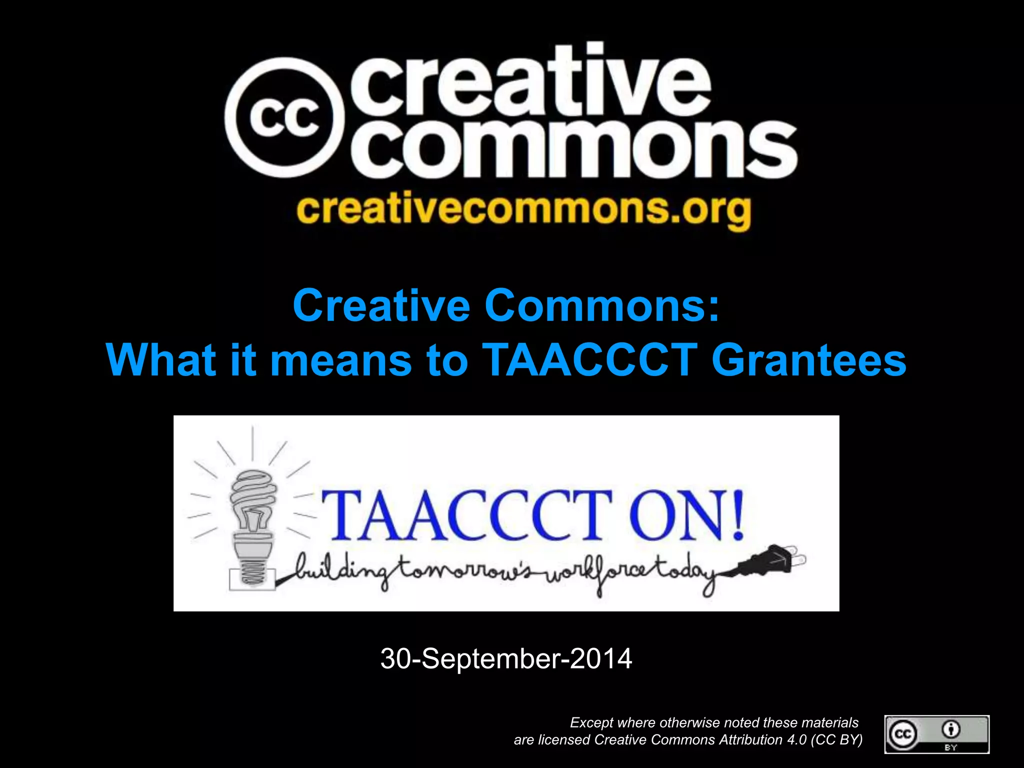 Creative Commons: 
What it means to TAACCCT Grantees 
30-September-2014 
Except where otherwise noted these materials 
are licensed Creative Commons Attribution 4.0 (CC BY) 
 
