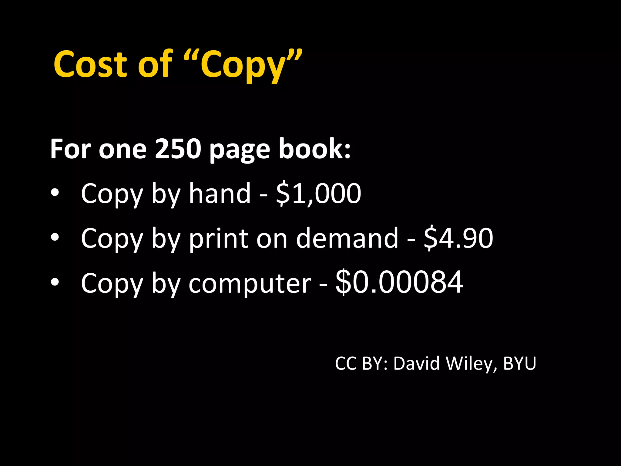 Cost of “Copy” 
For one 250 page book: 
• Copy by hand - $1,000 
• Copy by print on demand - $4.90 
• Copy by computer - $0.00084 
CC BY: David Wiley, BYU 
 