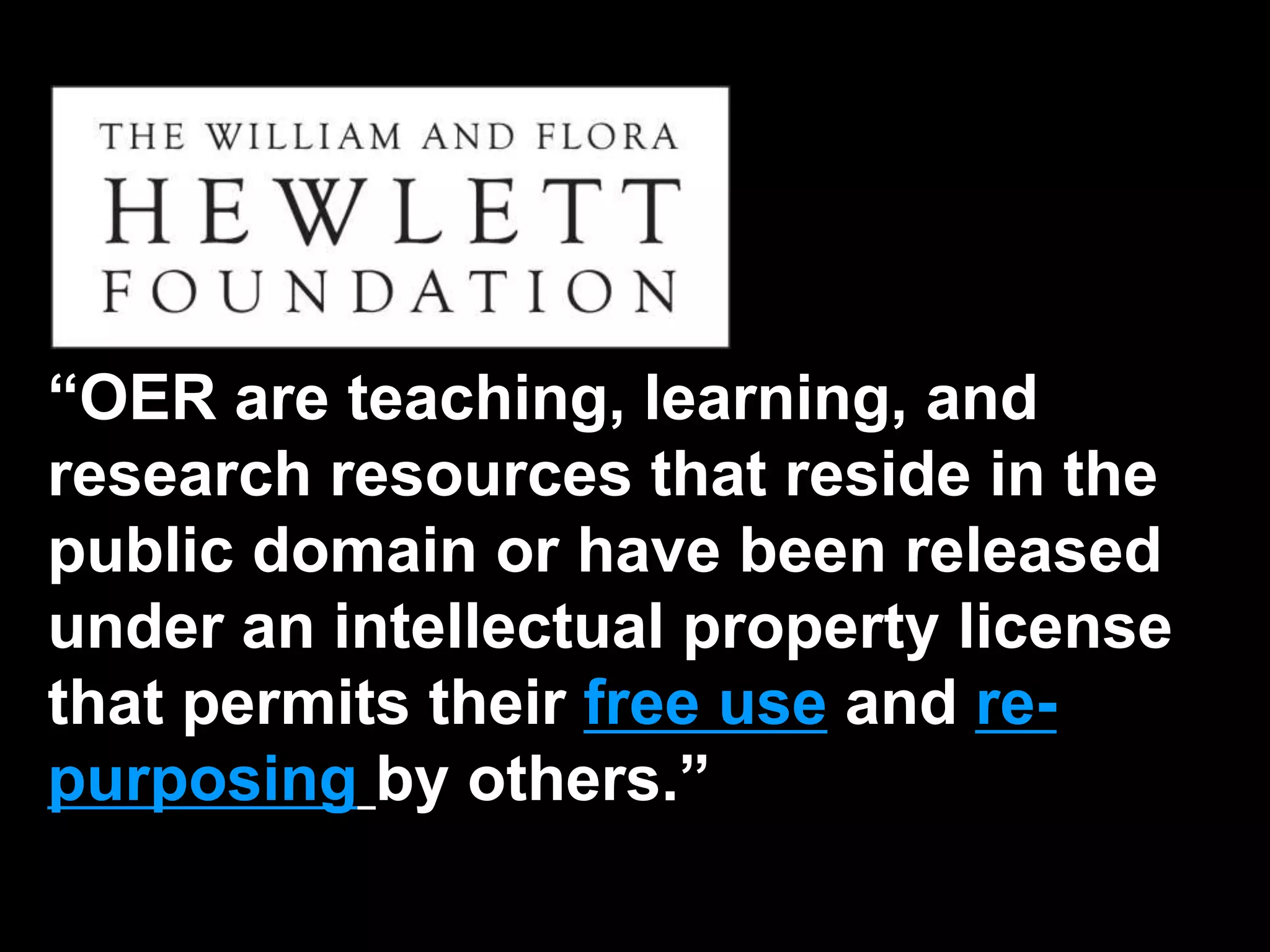“OER are teaching, learning, and 
research resources that reside in the 
public domain or have been released 
under an intellectual property license 
that permits their free use and re-purposing 
by others.” 
 