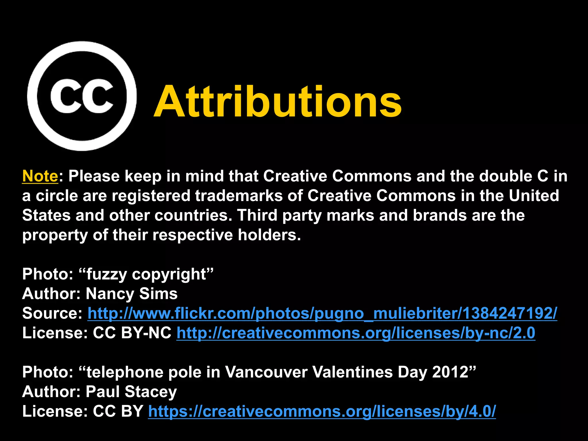 Attributions 
Note: Please keep in mind that Creative Commons and the double C in 
a circle are registered trademarks of Creative Commons in the United 
States and other countries. Third party marks and brands are the 
property of their respective holders. 
Photo: “fuzzy copyright” 
Author: Nancy Sims 
Source: http://www.flickr.com/photos/pugno_muliebriter/1384247192/ 
License: CC BY-NC http://creativecommons.org/licenses/by-nc/2.0 
Photo: “telephone pole in Vancouver Valentines Day 2012” 
Author: Paul Stacey 
License: CC BY https://creativecommons.org/licenses/by/4.0/ 
 