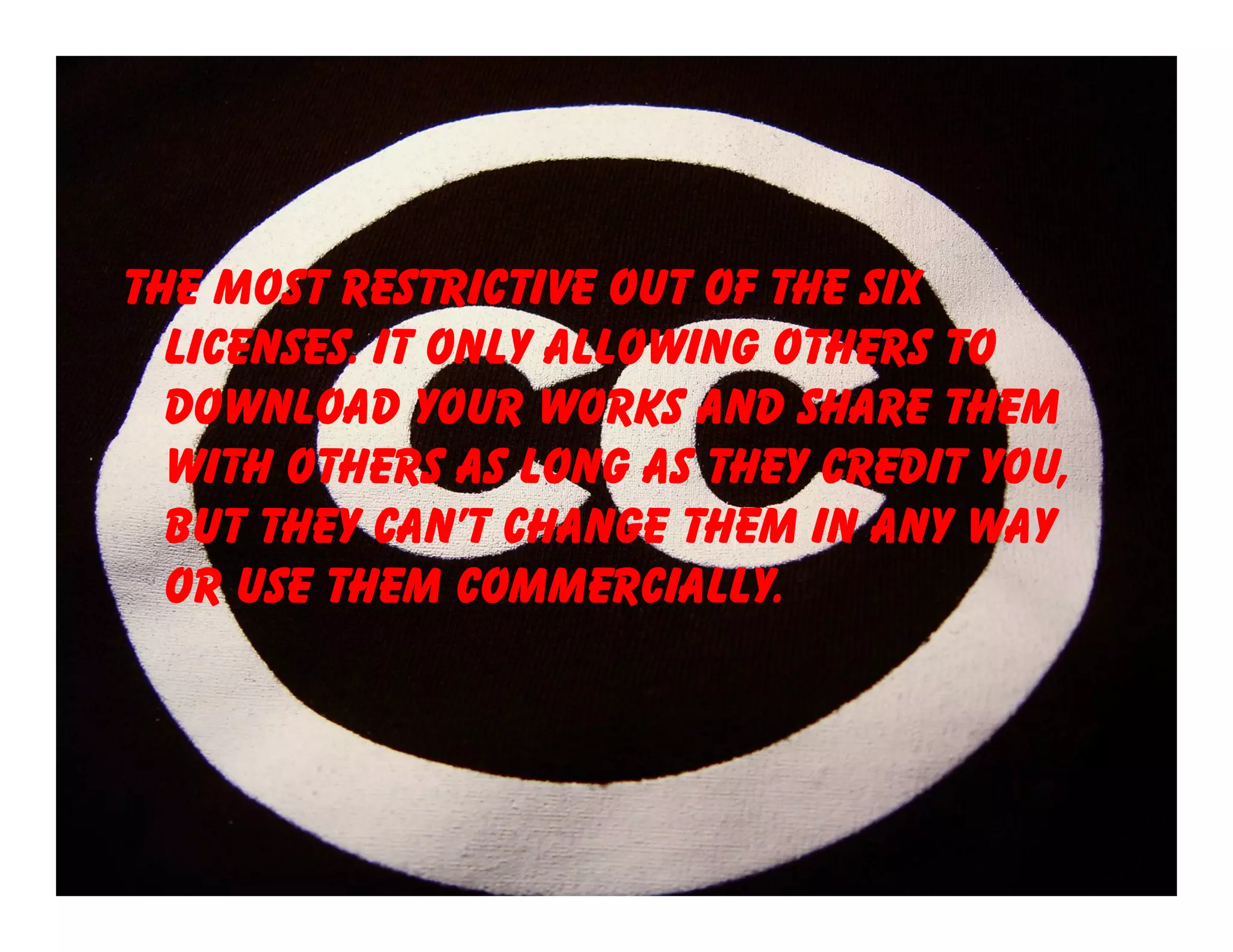 The most restrictive out of the six
  licenses. It only allowing others to
  download your works and share them
  with others as long as they credit you,
  but they can’t change them in any way
  or use them commercially.