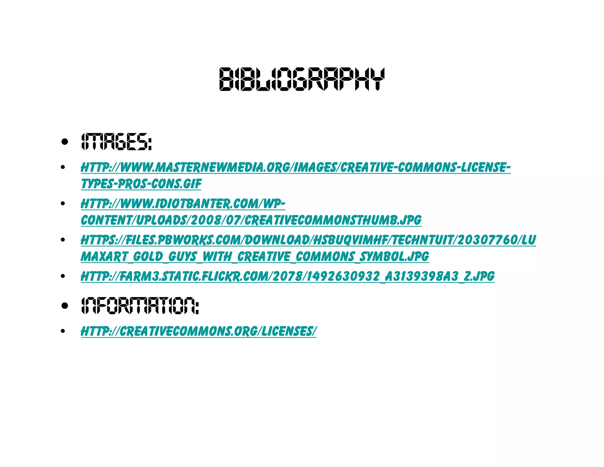Bibliography
• Images:
•   http://www.masternewmedia.org/images/creative-commons-license-
    types-pros-cons.gif
•   http://www.idiotbanter.com/wp-
    content/uploads/2008/07/creativecommonsthumb.jpg
•   https://files.pbworks.com/download/hsBuQVIMhf/techntuit/20307760/Lu
    MaxArt_Gold_Guys_With_Creative_Commons_Symbol.jpg
•   http://farm3.static.flickr.com/2078/1492630932_a3139398a3_z.jpg
• Information:
•   http://creativecommons.org/licenses/
