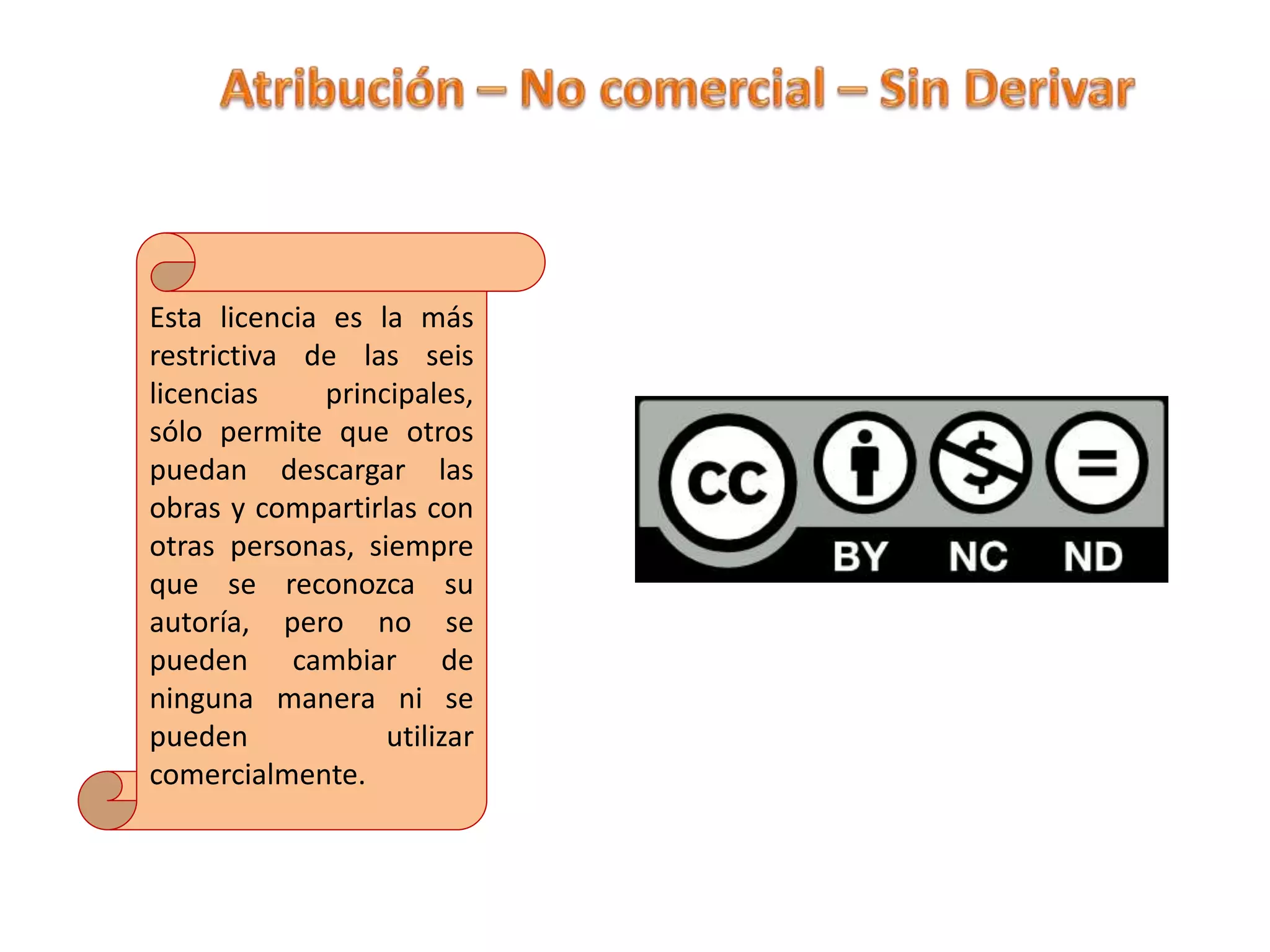 Esta licencia es la más
restrictiva de las seis
licencias principales,
sólo permite que otros
puedan descargar las
obras y compartirlas con
otras personas, siempre
que se reconozca su
autoría, pero no se
pueden cambiar de
ninguna manera ni se
pueden utilizar
comercialmente.
 