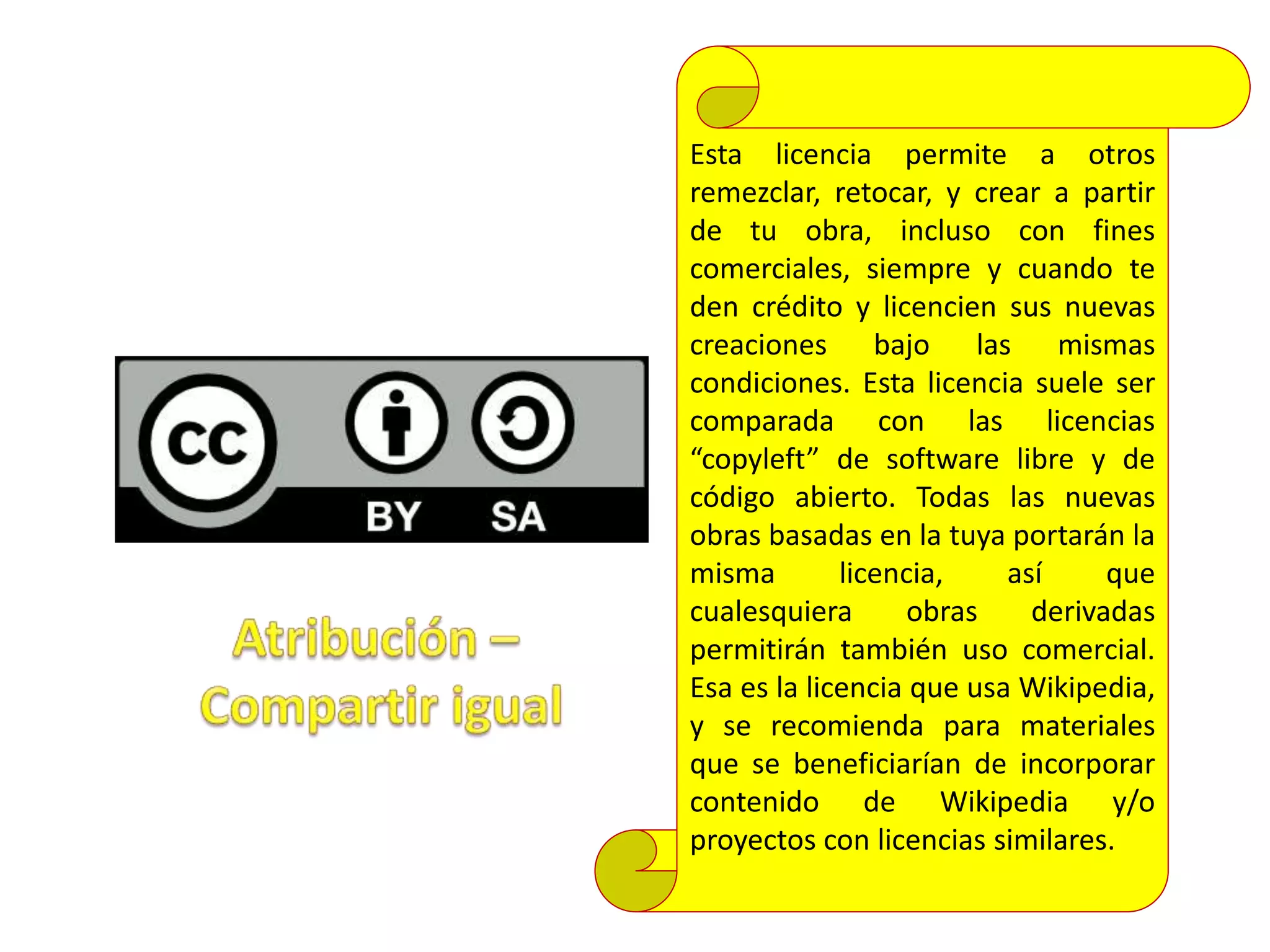 Esta licencia permite a otros
remezclar, retocar, y crear a partir
de tu obra, incluso con fines
comerciales, siempre y cuando te
den crédito y licencien sus nuevas
creaciones bajo las mismas
condiciones. Esta licencia suele ser
comparada con las licencias
“copyleft” de software libre y de
código abierto. Todas las nuevas
obras basadas en la tuya portarán la
misma licencia, así que
cualesquiera obras derivadas
permitirán también uso comercial.
Esa es la licencia que usa Wikipedia,
y se recomienda para materiales
que se beneficiarían de incorporar
contenido de Wikipedia y/o
proyectos con licencias similares.
 