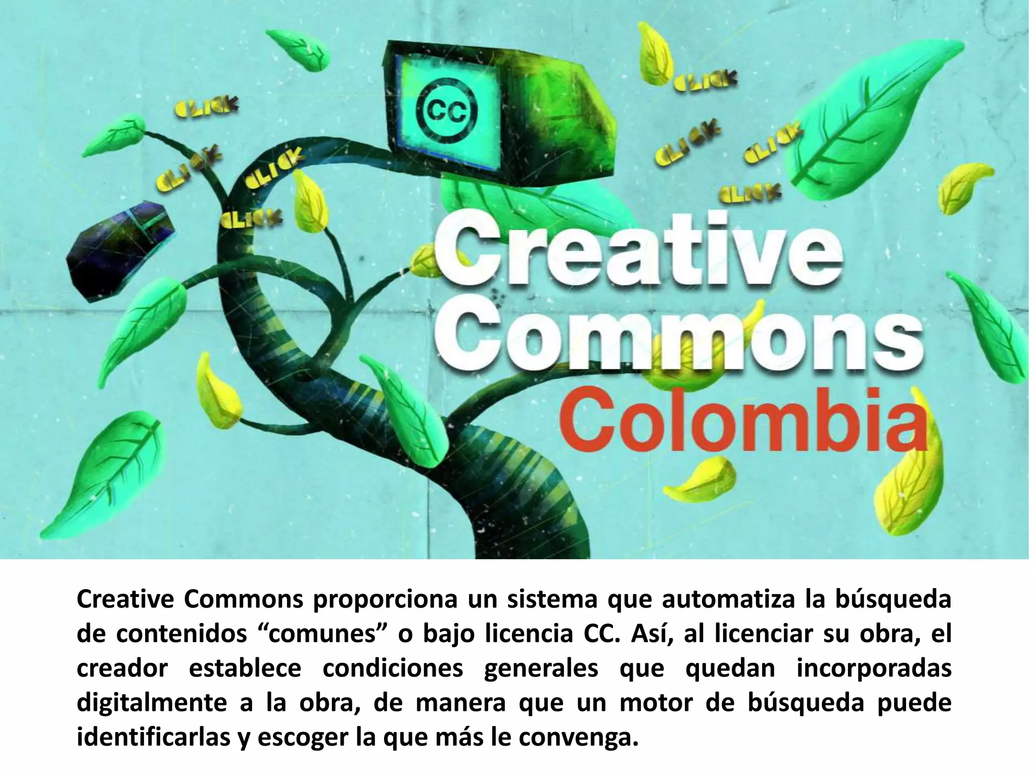 Creative Commons proporciona un sistema que automatiza la búsqueda
de contenidos “comunes” o bajo licencia CC. Así, al licenciar su obra, el
creador establece condiciones generales que quedan incorporadas
digitalmente a la obra, de manera que un motor de búsqueda puede
identificarlas y escoger la que más le convenga.
 