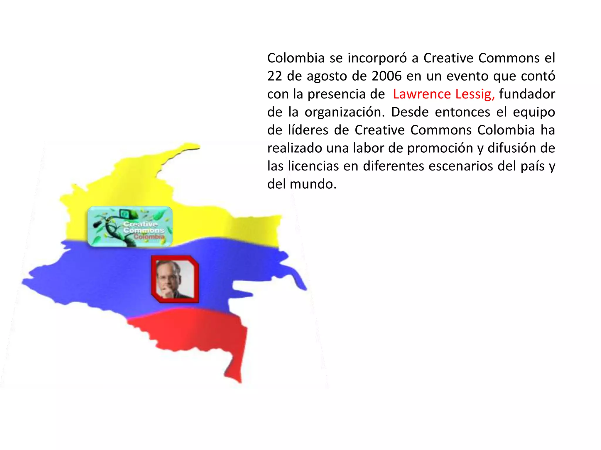 Colombia se incorporó a Creative Commons el
22 de agosto de 2006 en un evento que contó
con la presencia de Lawrence Lessig, fundador
de la organización. Desde entonces el equipo
de líderes de Creative Commons Colombia ha
realizado una labor de promoción y difusión de
las licencias en diferentes escenarios del país y
del mundo.
 