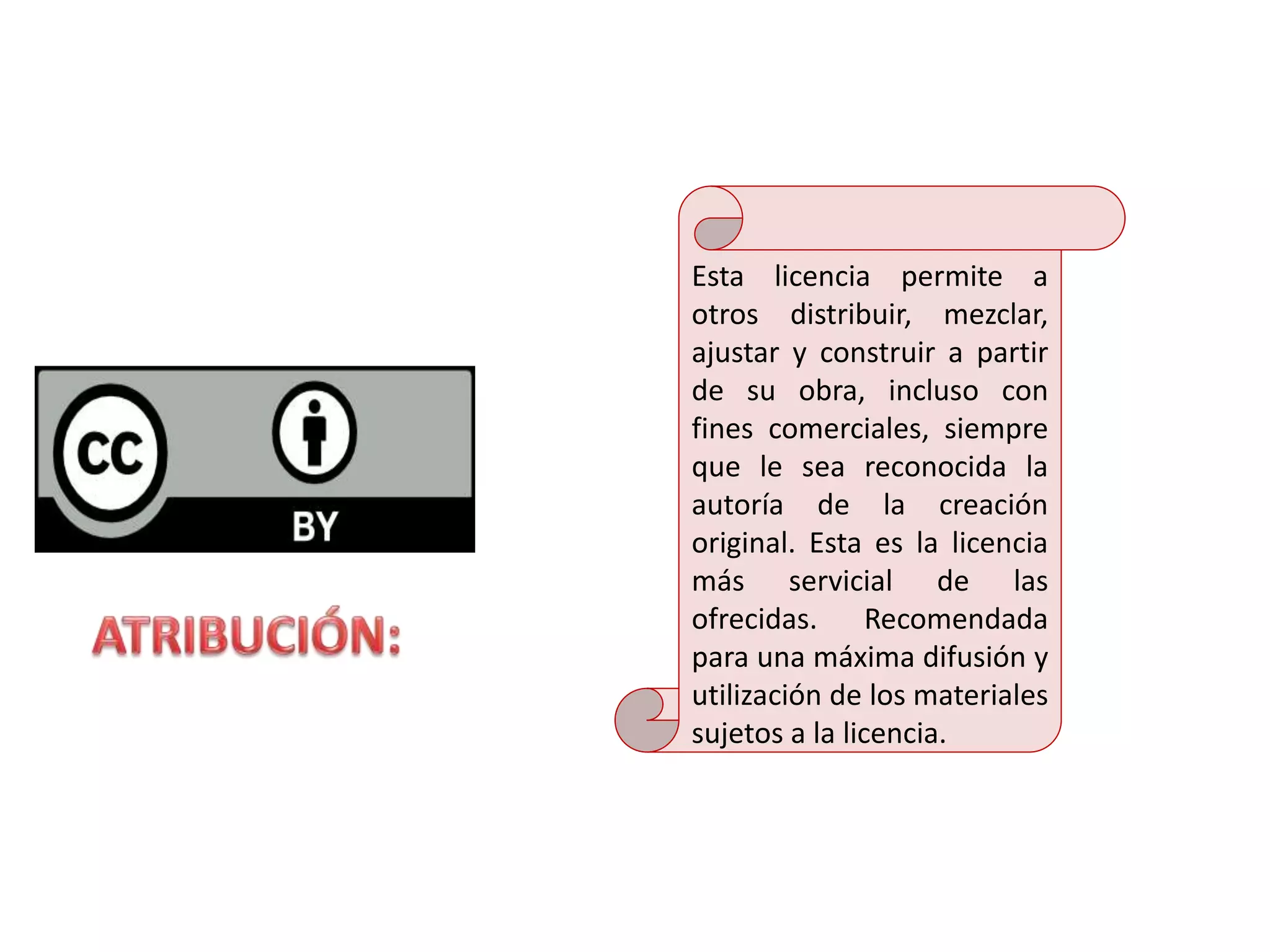 Esta licencia permite a
otros distribuir, mezclar,
ajustar y construir a partir
de su obra, incluso con
fines comerciales, siempre
que le sea reconocida la
autoría de la creación
original. Esta es la licencia
más servicial de las
ofrecidas. Recomendada
para una máxima difusión y
utilización de los materiales
sujetos a la licencia.
 