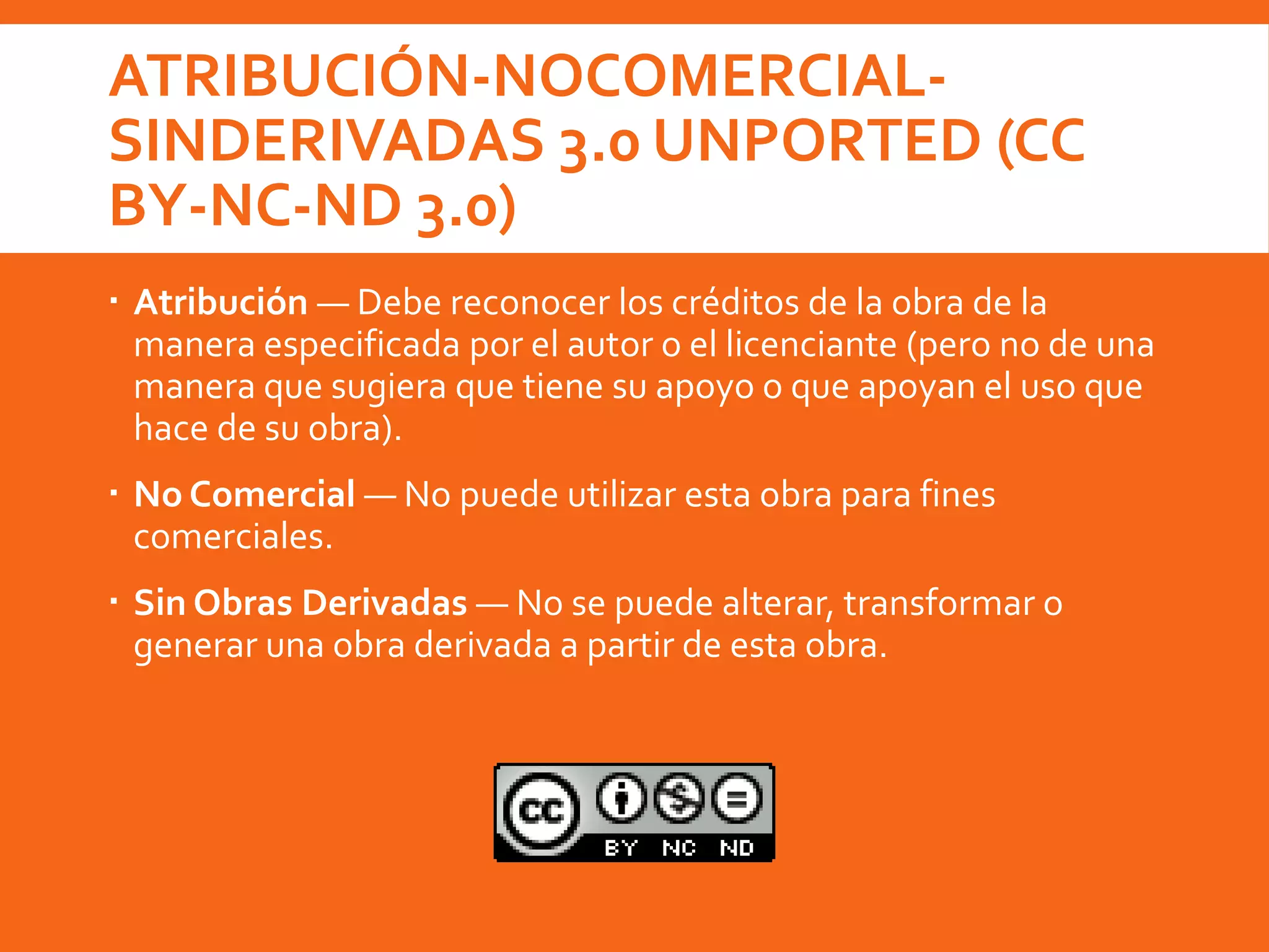 ATRIBUCIÓN-NOCOMERCIAL-
SINDERIVADAS 3.0 UNPORTED (CC
BY-NC-ND 3.0)
 Atribución — Debe reconocer los créditos de la obra de la
manera especificada por el autor o el licenciante (pero no de una
manera que sugiera que tiene su apoyo o que apoyan el uso que
hace de su obra).
 No Comercial — No puede utilizar esta obra para fines
comerciales.
 Sin Obras Derivadas — No se puede alterar, transformar o
generar una obra derivada a partir de esta obra.
 