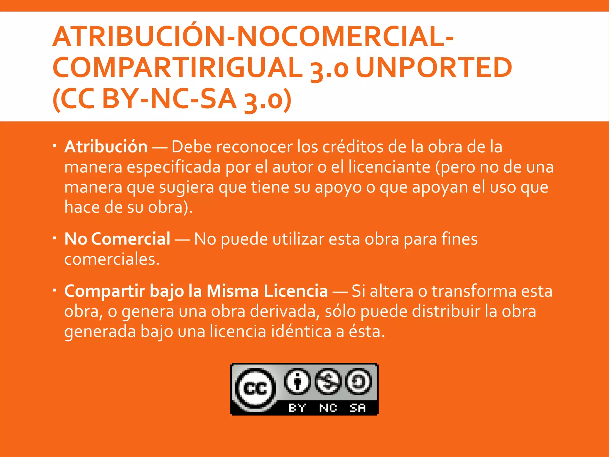 ATRIBUCIÓN-NOCOMERCIAL-
COMPARTIRIGUAL 3.0 UNPORTED
(CC BY-NC-SA 3.0)
 Atribución — Debe reconocer los créditos de la obra de la
manera especificada por el autor o el licenciante (pero no de una
manera que sugiera que tiene su apoyo o que apoyan el uso que
hace de su obra).
 No Comercial — No puede utilizar esta obra para fines
comerciales.
 Compartir bajo la Misma Licencia — Si altera o transforma esta
obra, o genera una obra derivada, sólo puede distribuir la obra
generada bajo una licencia idéntica a ésta.
 