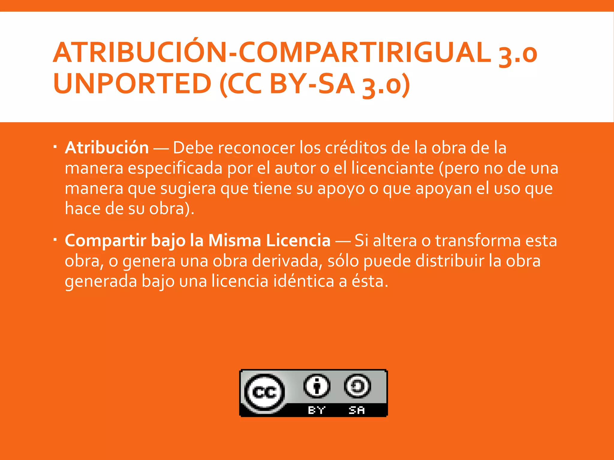 ATRIBUCIÓN-COMPARTIRIGUAL 3.0
UNPORTED (CC BY-SA 3.0)
 Atribución — Debe reconocer los créditos de la obra de la
manera especificada por el autor o el licenciante (pero no de una
manera que sugiera que tiene su apoyo o que apoyan el uso que
hace de su obra).
 Compartir bajo la Misma Licencia — Si altera o transforma esta
obra, o genera una obra derivada, sólo puede distribuir la obra
generada bajo una licencia idéntica a ésta.
 