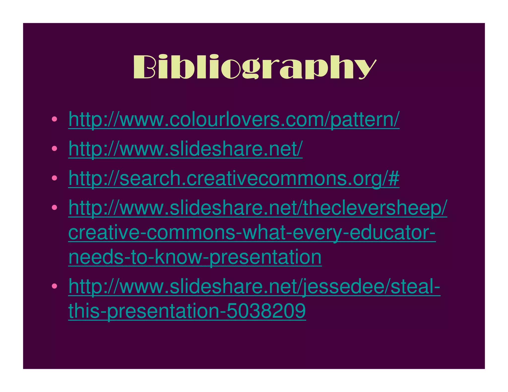 Bibliography
• http://www.colourlovers.com/pattern/
• http://www.slideshare.net/
• http://search.creativecommons.org/#
• http://www.slideshare.net/thecleversheep/
  creative-commons-what-every-educator-
  needs-to-know-presentation
• http://www.slideshare.net/jessedee/steal-
  this-presentation-5038209
 