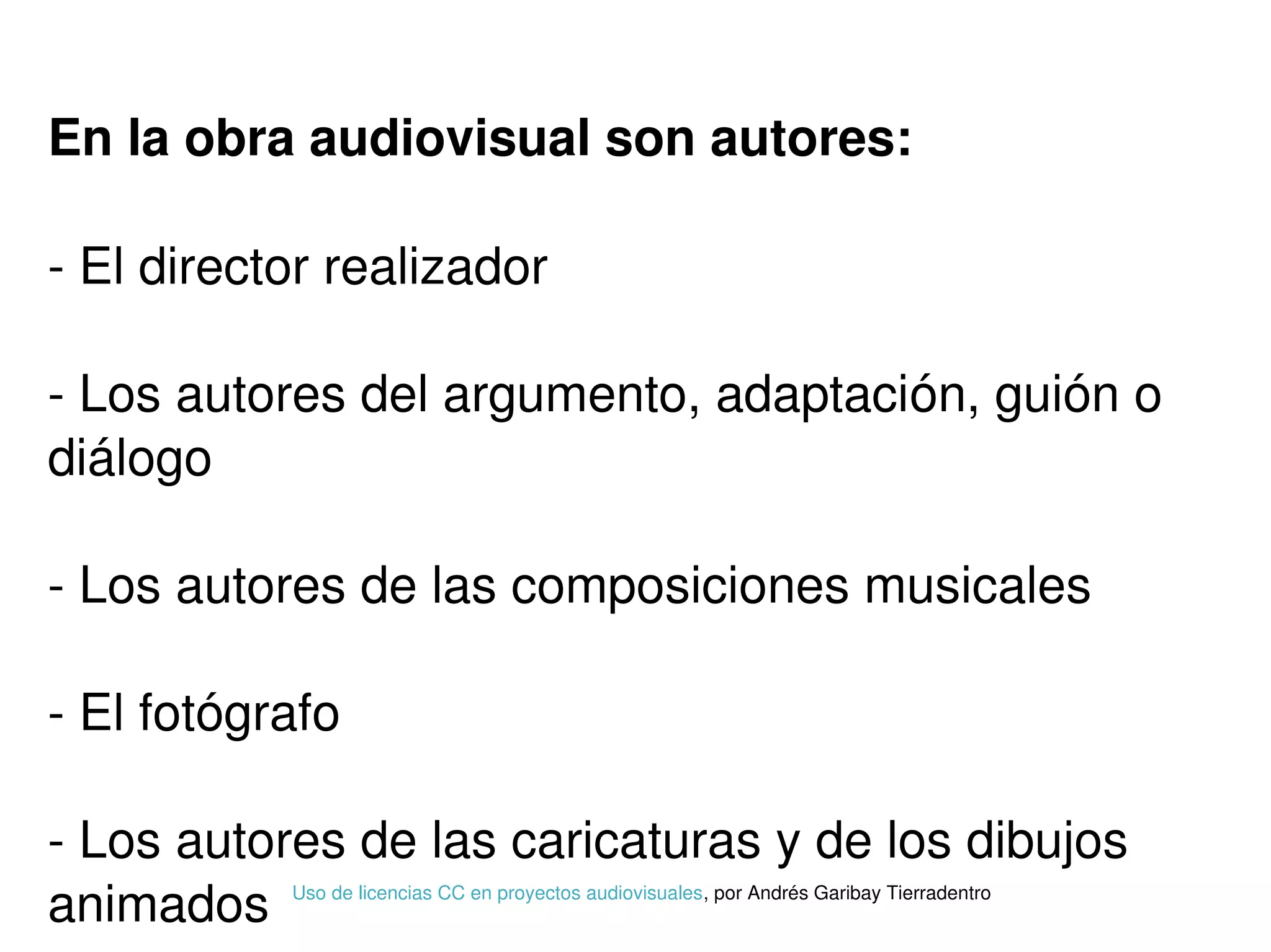 En la obra audiovisual son autores:
­ El director realizador
­ Los autores del argumento, adaptación, guión o 
diálogo
­ Los autores de las composiciones musicales
­ El fotógrafo
­ Los autores de las caricaturas y de los dibujos 
animados Uso de licencias CC en proyectos audiovisuales, por Andrés Garibay Tierradentro
 