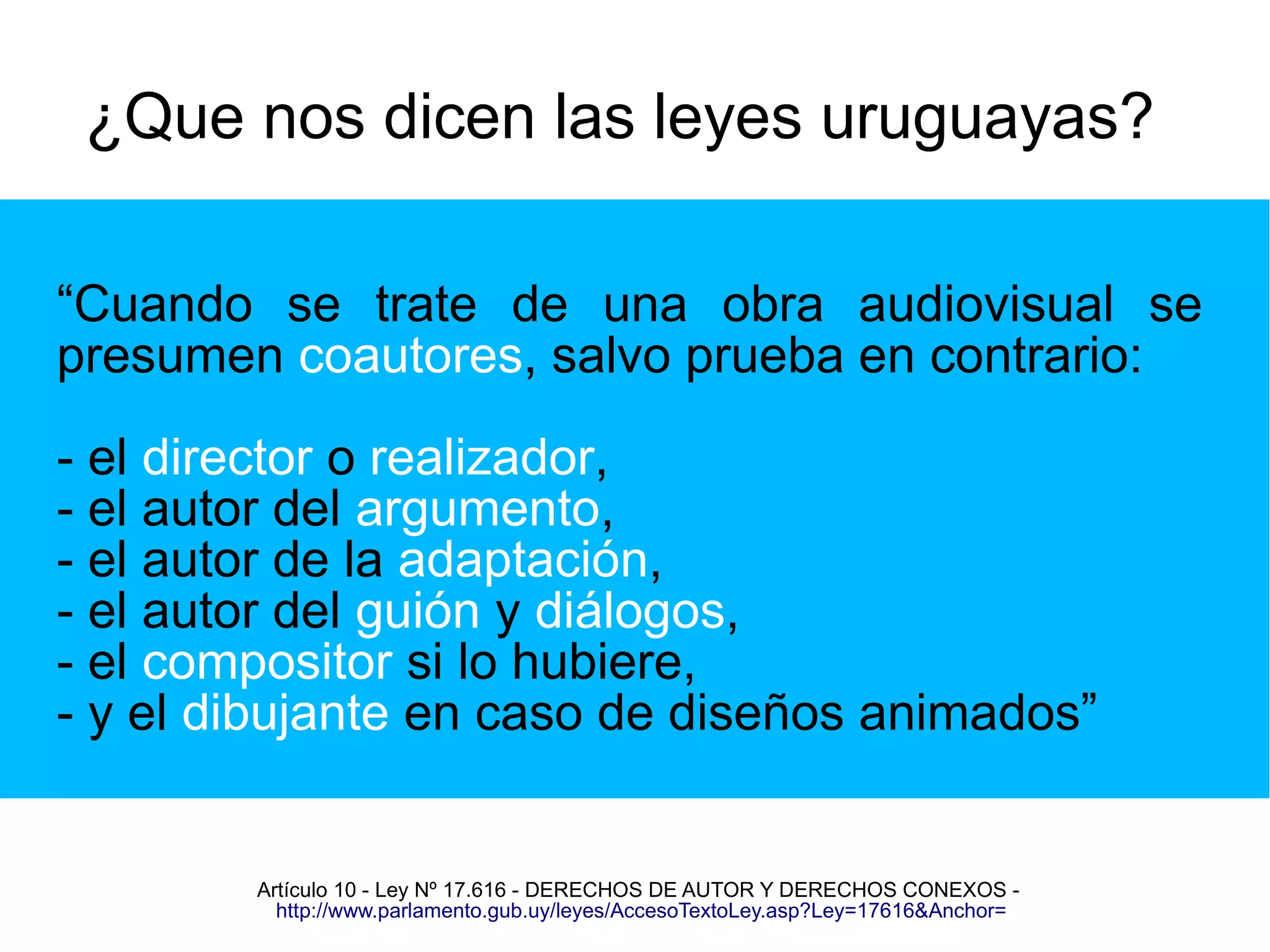 ¿Que nos dicen las leyes uruguayas? 
“Cuando se trate de una obra audiovisual se 
presumen coautores, salvo prueba en contrario: 
- el director o realizador, 
- el autor del argumento, 
- el autor de la adaptación, 
- el autor del guión y diálogos, 
- el compositor si lo hubiere, 
- y el dibujante en caso de diseños animados” 
Artículo 10 - Ley Nº 17.616 - DERECHOS DE AUTOR Y DERECHOS CONEXOS - 
http://www.parlamento.gub.uy/leyes/AccesoTextoLey.asp?Ley=17616&Anchor= 
 