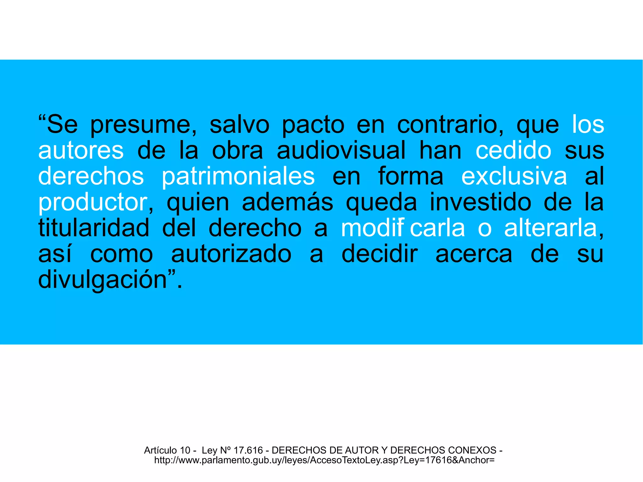 “Se presume, salvo pacto en contrario, que los 
autores de la obra audiovisual han cedido sus 
derechos patrimoniales en forma exclusiva al 
productor, quien además queda investido de la 
titularidad del derecho a modifcarla o alterarla, 
así como autorizado a decidir acerca de su 
divulgación”. 
Artículo 10 - Ley Nº 17.616 - DERECHOS DE AUTOR Y DERECHOS CONEXOS - 
http://www.parlamento.gub.uy/leyes/AccesoTextoLey.asp?Ley=17616&Anchor= 
 