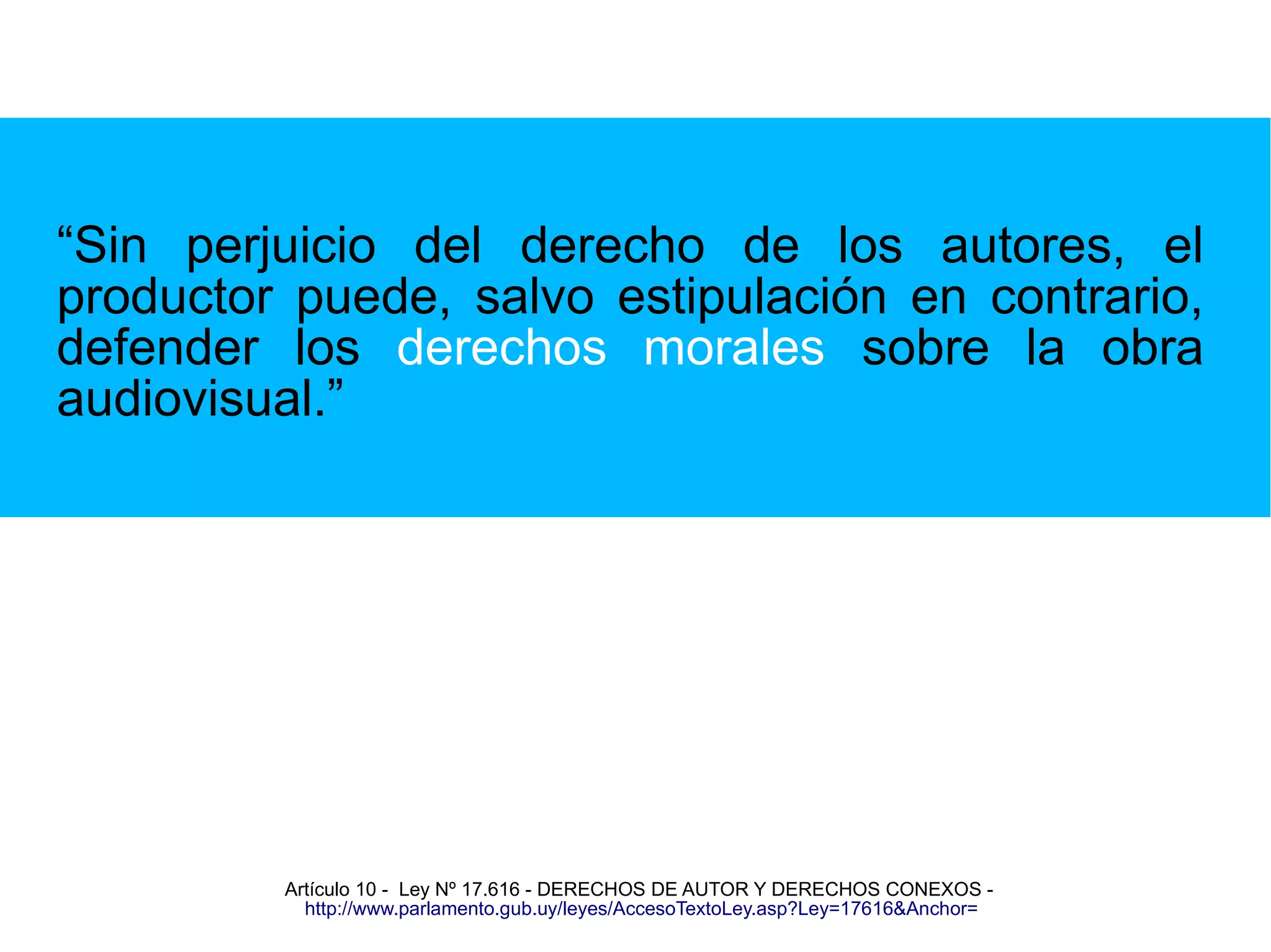 “Sin perjuicio del derecho de los autores, el 
productor puede, salvo estipulación en contrario, 
defender los derechos morales sobre la obra 
audiovisual.” 
Artículo 10 - Ley Nº 17.616 - DERECHOS DE AUTOR Y DERECHOS CONEXOS - 
http://www.parlamento.gub.uy/leyes/AccesoTextoLey.asp?Ley=17616&Anchor= 
 