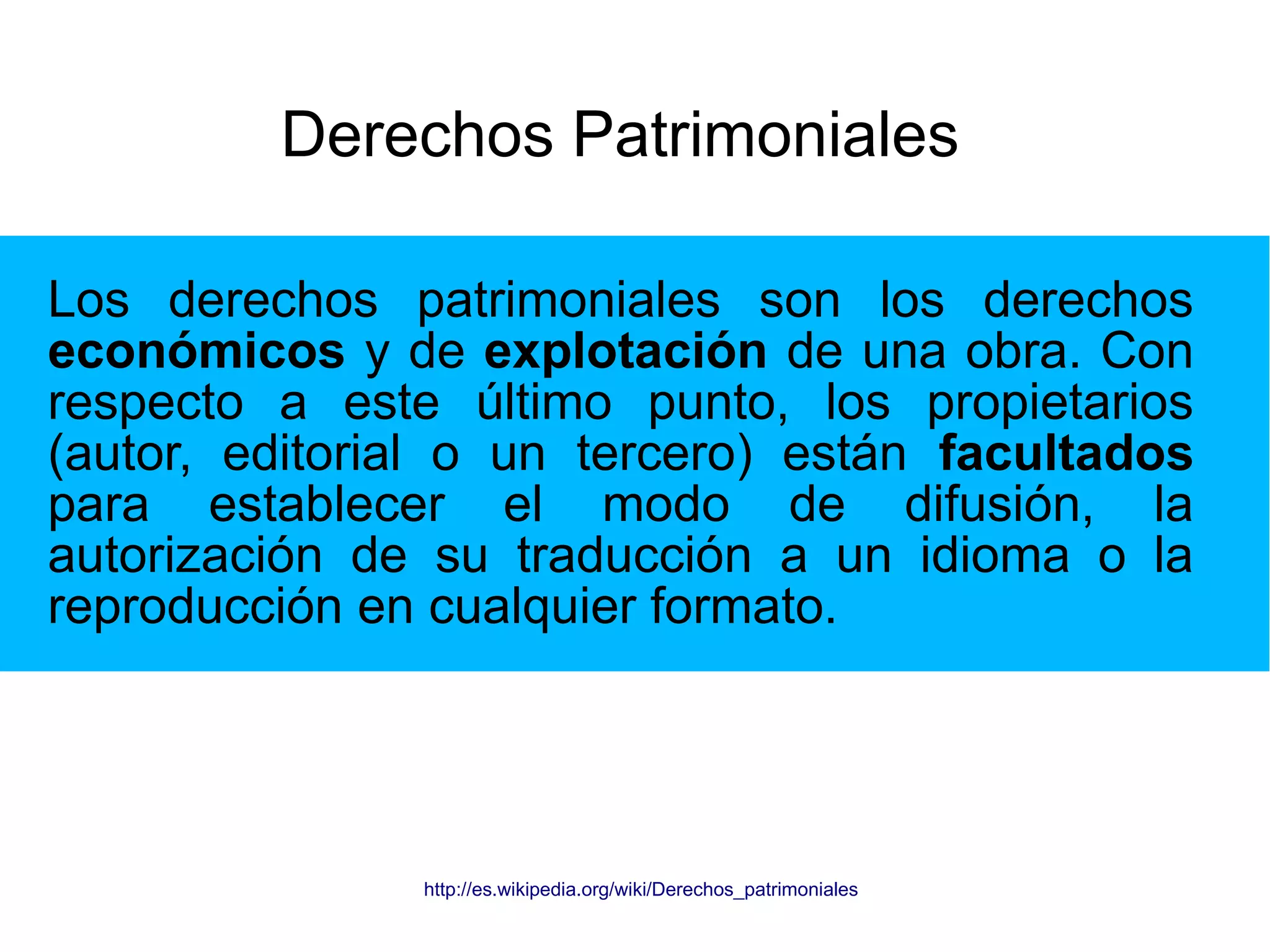 Derechos Patrimoniales 
Los derechos patrimoniales son los derechos 
económicos y de explotación de una obra. Con 
respecto a este último punto, los propietarios 
(autor, editorial o un tercero) están facultados 
para establecer el modo de difusión, la 
autorización de su traducción a un idioma o la 
reproducción en cualquier formato. 
http://es.wikipedia.org/wiki/Derechos_patrimoniales 
 