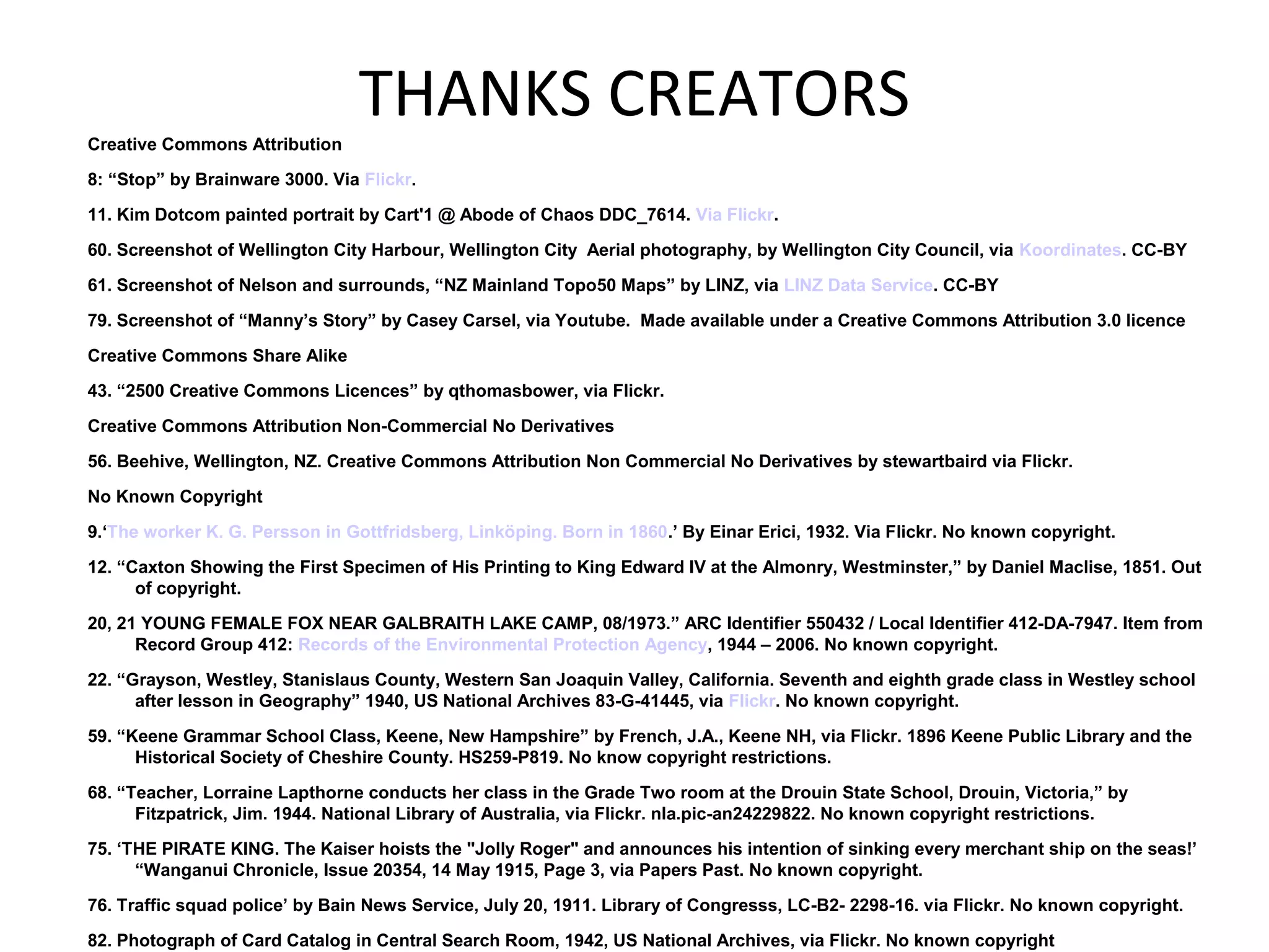 THANKS CREATORSCreative Commons Attribution
8: “Stop” by Brainware 3000. Via Flickr.
11. Kim Dotcom painted portrait by Cart'1 @ Abode of Chaos DDC_7614. Via Flickr.
60. Screenshot of Wellington City Harbour, Wellington City Aerial photography, by Wellington City Council, via Koordinates. CC-BY
61. Screenshot of Nelson and surrounds, “NZ Mainland Topo50 Maps” by LINZ, via LINZ Data Service. CC-BY
79. Screenshot of “Manny’s Story” by Casey Carsel, via Youtube. Made available under a Creative Commons Attribution 3.0 licence
Creative Commons Share Alike
43. “2500 Creative Commons Licences” by qthomasbower, via Flickr.
Creative Commons Attribution Non-Commercial No Derivatives
56. Beehive, Wellington, NZ. Creative Commons Attribution Non Commercial No Derivatives by stewartbaird via Flickr.
No Known Copyright
9.‘The worker K. G. Persson in Gottfridsberg, Linköping. Born in 1860.’ By Einar Erici, 1932. Via Flickr. No known copyright.
12. “Caxton Showing the First Specimen of His Printing to King Edward IV at the Almonry, Westminster,” by Daniel Maclise, 1851. Out
of copyright.
20, 21 YOUNG FEMALE FOX NEAR GALBRAITH LAKE CAMP, 08/1973.” ARC Identifier 550432 / Local Identifier 412-DA-7947. Item from
Record Group 412: Records of the Environmental Protection Agency, 1944 – 2006. No known copyright.
22. “Grayson, Westley, Stanislaus County, Western San Joaquin Valley, California. Seventh and eighth grade class in Westley school
after lesson in Geography” 1940, US National Archives 83-G-41445, via Flickr. No known copyright.
59. “Keene Grammar School Class, Keene, New Hampshire” by French, J.A., Keene NH, via Flickr. 1896 Keene Public Library and the
Historical Society of Cheshire County. HS259-P819. No know copyright restrictions.
68. “Teacher, Lorraine Lapthorne conducts her class in the Grade Two room at the Drouin State School, Drouin, Victoria,” by
Fitzpatrick, Jim. 1944. National Library of Australia, via Flickr. nla.pic-an24229822. No known copyright restrictions.
75. ‘THE PIRATE KING. The Kaiser hoists the "Jolly Roger" and announces his intention of sinking every merchant ship on the seas!’
“Wanganui Chronicle, Issue 20354, 14 May 1915, Page 3, via Papers Past. No known copyright.
76. Traffic squad police’ by Bain News Service, July 20, 1911. Library of Congresss, LC-B2- 2298-16. via Flickr. No known copyright.
82. Photograph of Card Catalog in Central Search Room, 1942, US National Archives, via Flickr. No known copyright
 