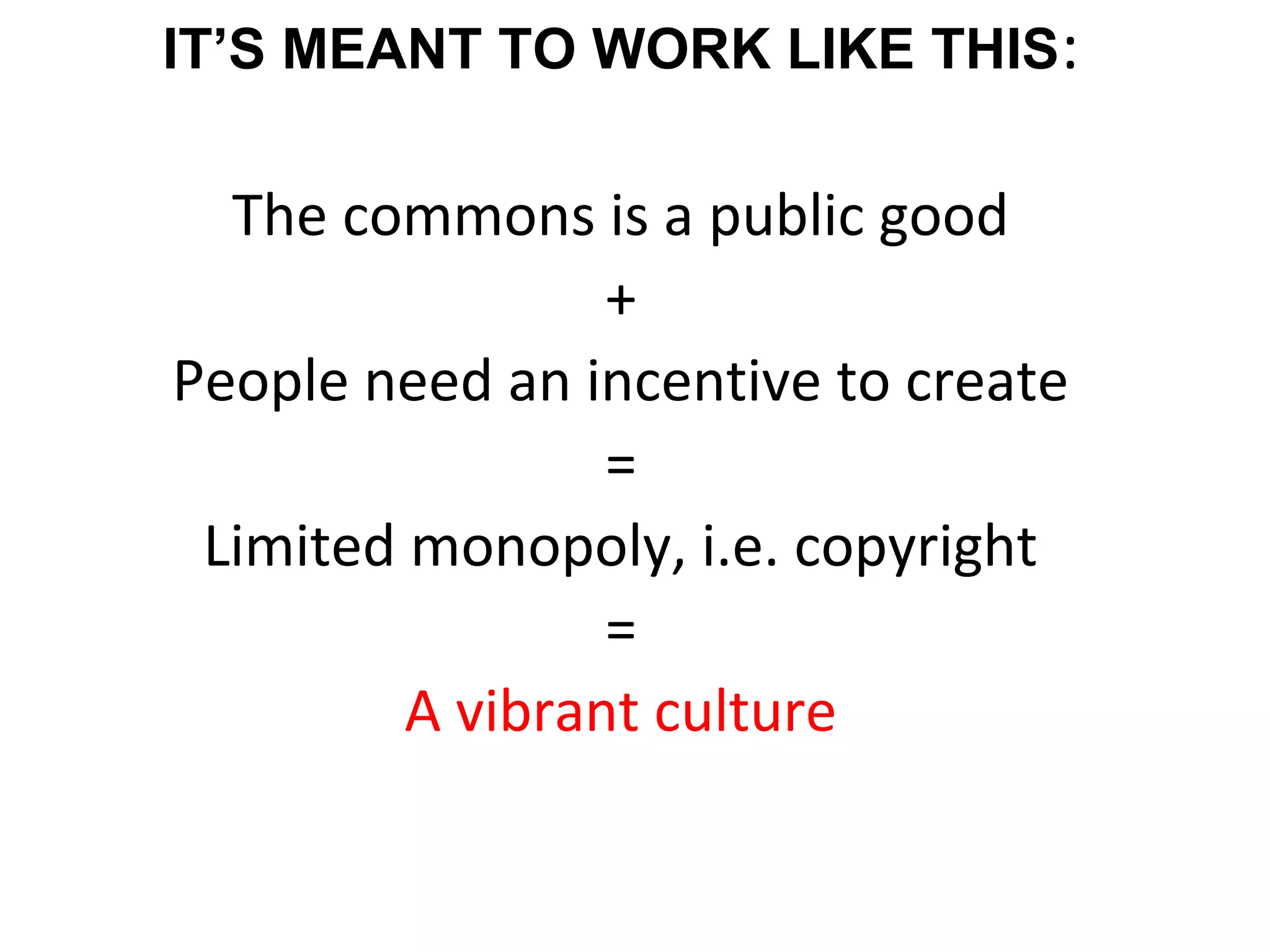 IT’S MEANT TO WORK LIKE THIS:
The commons is a public good
+
People need an incentive to create
=
Limited monopoly, i.e. copyright
=
A vibrant culture
 