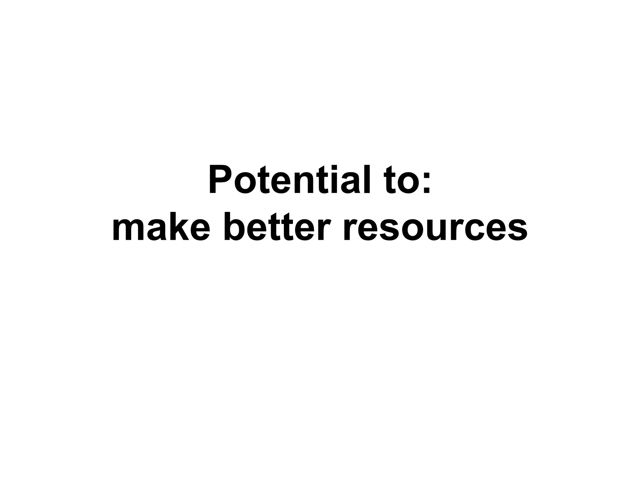 Potential to:
make better resources
 