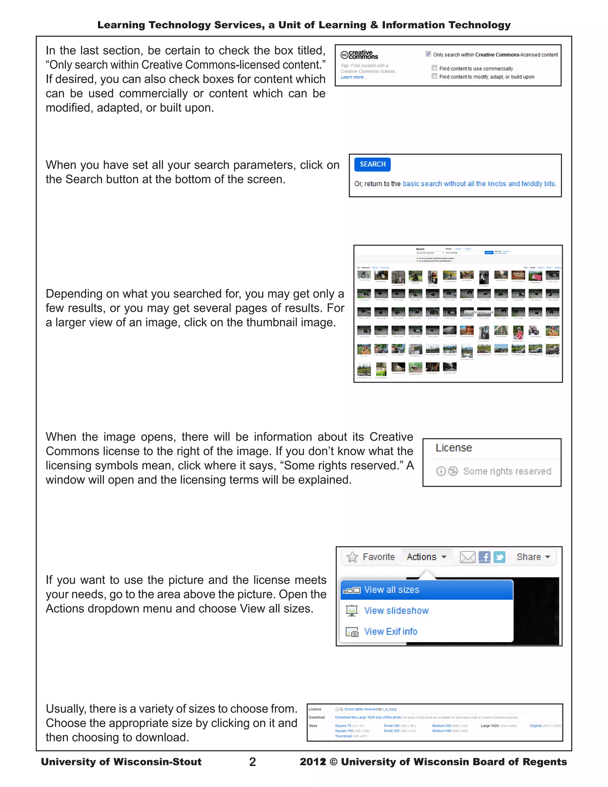 Learning Technology Services, a Unit of Learning & Information Technology

In the last section, be certain to check the box titled,
“Only search within Creative Commons-licensed content.”
If desired, you can also check boxes for content which
can be used commercially or content which can be
modified, adapted, or built upon.



When you have set all your search parameters, click on
the Search button at the bottom of the screen.




Depending on what you searched for, you may get only a
few results, or you may get several pages of results. For
a larger view of an image, click on the thumbnail image.




When the image opens, there will be information about its Creative
Commons license to the right of the image. If you don’t know what the
licensing symbols mean, click where it says, “Some rights reserved.” A
window will open and the licensing terms will be explained.




If you want to use the picture and the license meets
your needs, go to the area above the picture. Open the
Actions dropdown menu and choose View all sizes.




Usually, there is a variety of sizes to choose from.
Choose the appropriate size by clicking on it and
then choosing to download.

University of Wisconsin-Stout            2             2011
                                                       2012 © University of Wisconsin Board of Regents
 