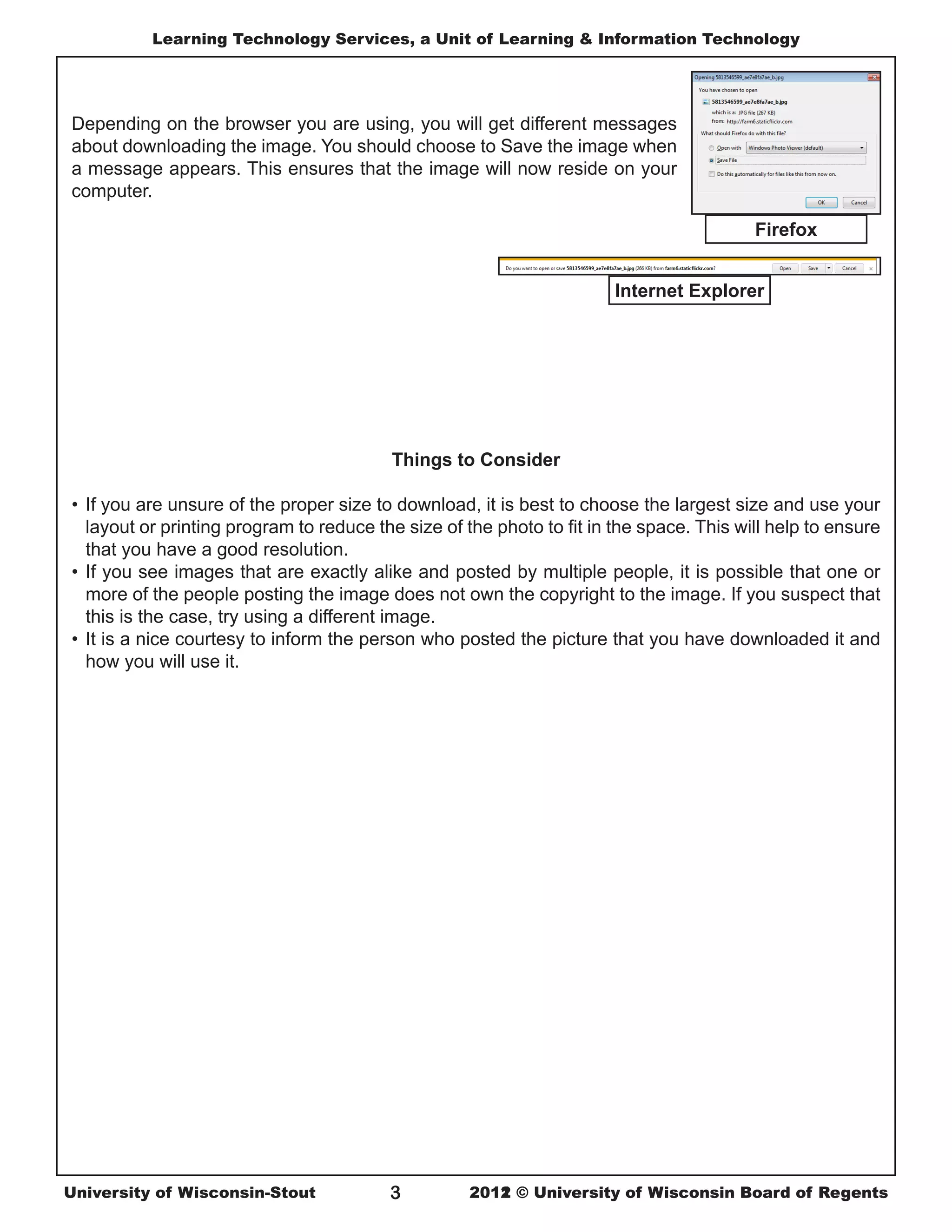 Learning Technology Services, a Unit of Learning & Information Technology




Depending on the browser you are using, you will get different messages
about downloading the image. You should choose to Save the image when
a message appears. This ensures that the image will now reside on your
computer.

                                                                                          Firefox


                                                                       Internet Explorer




                                          Things to Consider

•	 If you are unsure of the proper size to download, it is best to choose the largest size and use your
   layout or printing program to reduce the size of the photo to fit in the space. This will help to ensure
   that you have a good resolution.
•	 If you see images that are exactly alike and posted by multiple people, it is possible that one or
   more of the people posting the image does not own the copyright to the image. If you suspect that
   this is the case, try using a different image.
•	 It is a nice courtesy to inform the person who posted the picture that you have downloaded it and
   how you will use it.




University of Wisconsin-Stout             3         2011
                                                    2012 © University of Wisconsin Board of Regents
 