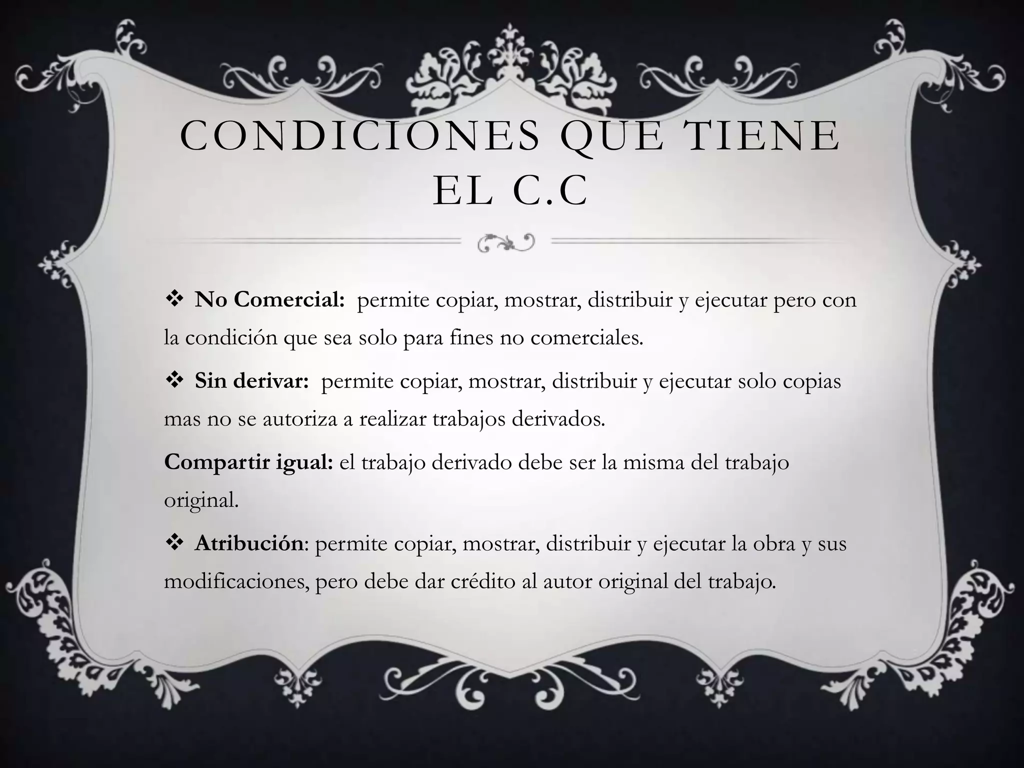 CONDICIONES QUE TIENE
         EL C.C

 No Comercial: permite copiar, mostrar, distribuir y ejecutar pero con
la condición que sea solo para fines no comerciales.
 Sin derivar: permite copiar, mostrar, distribuir y ejecutar solo copias
mas no se autoriza a realizar trabajos derivados.
Compartir igual: el trabajo derivado debe ser la misma del trabajo
original.
 Atribución: permite copiar, mostrar, distribuir y ejecutar la obra y sus
modificaciones, pero debe dar crédito al autor original del trabajo.
 