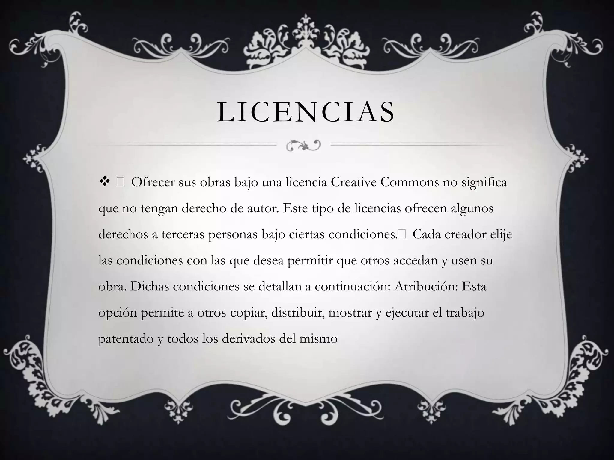 LICENCIAS

 Ofrecer sus obras bajo una licencia Creative Commons no significa
que no tengan derecho de autor. Este tipo de licencias ofrecen algunos
derechos a terceras personas bajo ciertas condiciones.Cada creador elije
las condiciones con las que desea permitir que otros accedan y usen su
obra. Dichas condiciones se detallan a continuación: Atribución: Esta
opción permite a otros copiar, distribuir, mostrar y ejecutar el trabajo
patentado y todos los derivados del mismo
 