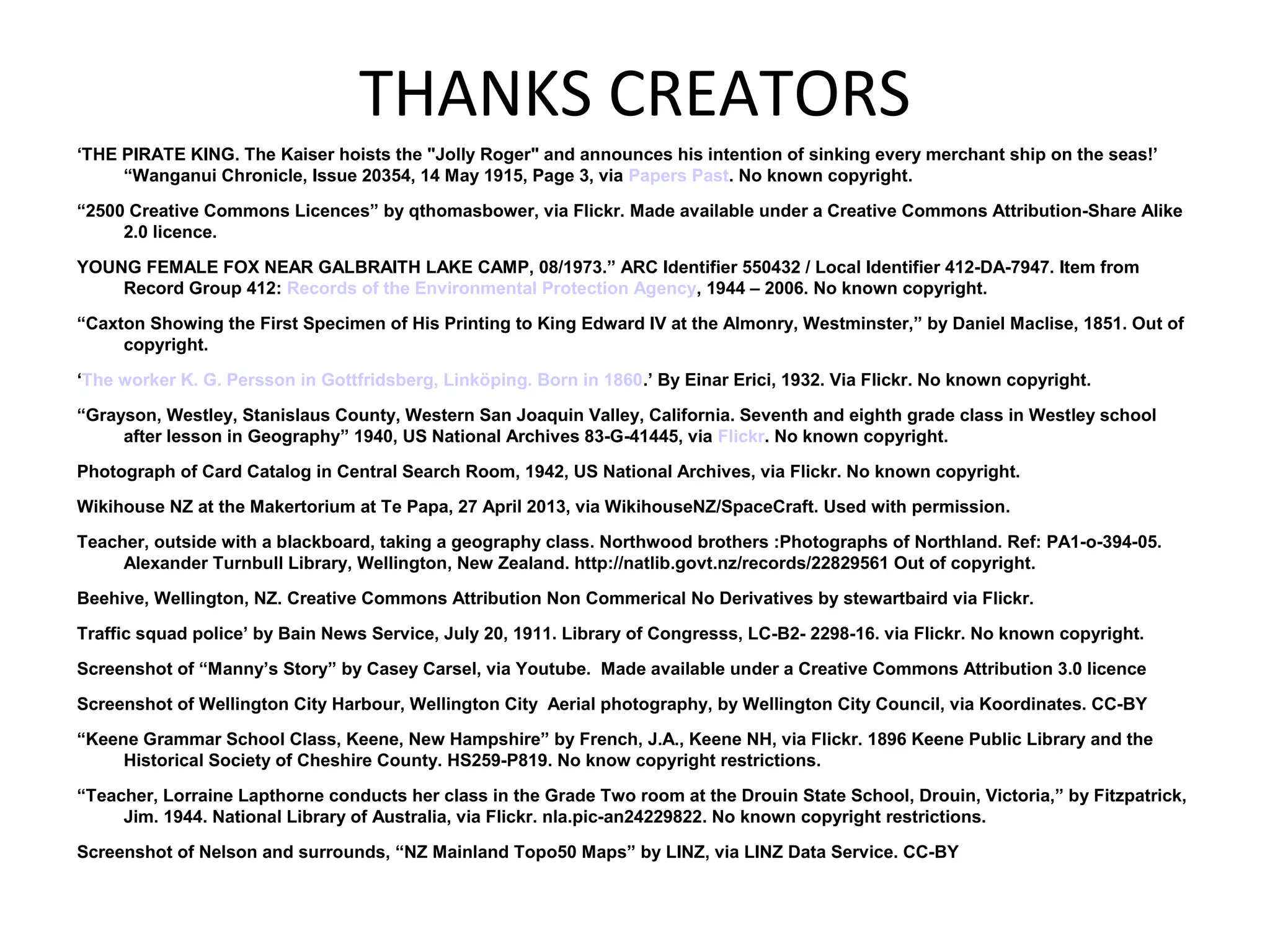 THANKS CREATORS
‘THE PIRATE KING. The Kaiser hoists the "Jolly Roger" and announces his intention of sinking every merchant ship on the seas!’
“Wanganui Chronicle, Issue 20354, 14 May 1915, Page 3, via Papers Past. No known copyright.
“2500 Creative Commons Licences” by qthomasbower, via Flickr. Made available under a Creative Commons Attribution-Share Alike
2.0 licence.
YOUNG FEMALE FOX NEAR GALBRAITH LAKE CAMP, 08/1973.” ARC Identifier 550432 / Local Identifier 412-DA-7947. Item from
Record Group 412: Records of the Environmental Protection Agency, 1944 – 2006. No known copyright.
“Caxton Showing the First Specimen of His Printing to King Edward IV at the Almonry, Westminster,” by Daniel Maclise, 1851. Out of
copyright.
‘The worker K. G. Persson in Gottfridsberg, Linköping. Born in 1860.’ By Einar Erici, 1932. Via Flickr. No known copyright.
“Grayson, Westley, Stanislaus County, Western San Joaquin Valley, California. Seventh and eighth grade class in Westley school
after lesson in Geography” 1940, US National Archives 83-G-41445, via Flickr. No known copyright.
Photograph of Card Catalog in Central Search Room, 1942, US National Archives, via Flickr. No known copyright.
Wikihouse NZ at the Makertorium at Te Papa, 27 April 2013, via WikihouseNZ/SpaceCraft. Used with permission.
Teacher, outside with a blackboard, taking a geography class. Northwood brothers :Photographs of Northland. Ref: PA1-o-394-05.
Alexander Turnbull Library, Wellington, New Zealand. http://natlib.govt.nz/records/22829561 Out of copyright.
Beehive, Wellington, NZ. Creative Commons Attribution Non Commerical No Derivatives by stewartbaird via Flickr.
Traffic squad police’ by Bain News Service, July 20, 1911. Library of Congresss, LC-B2- 2298-16. via Flickr. No known copyright.
Screenshot of “Manny’s Story” by Casey Carsel, via Youtube. Made available under a Creative Commons Attribution 3.0 licence
Screenshot of Wellington City Harbour, Wellington City Aerial photography, by Wellington City Council, via Koordinates. CC-BY
“Keene Grammar School Class, Keene, New Hampshire” by French, J.A., Keene NH, via Flickr. 1896 Keene Public Library and the
Historical Society of Cheshire County. HS259-P819. No know copyright restrictions.
“Teacher, Lorraine Lapthorne conducts her class in the Grade Two room at the Drouin State School, Drouin, Victoria,” by Fitzpatrick,
Jim. 1944. National Library of Australia, via Flickr. nla.pic-an24229822. No known copyright restrictions.
Screenshot of Nelson and surrounds, “NZ Mainland Topo50 Maps” by LINZ, via LINZ Data Service. CC-BY
 