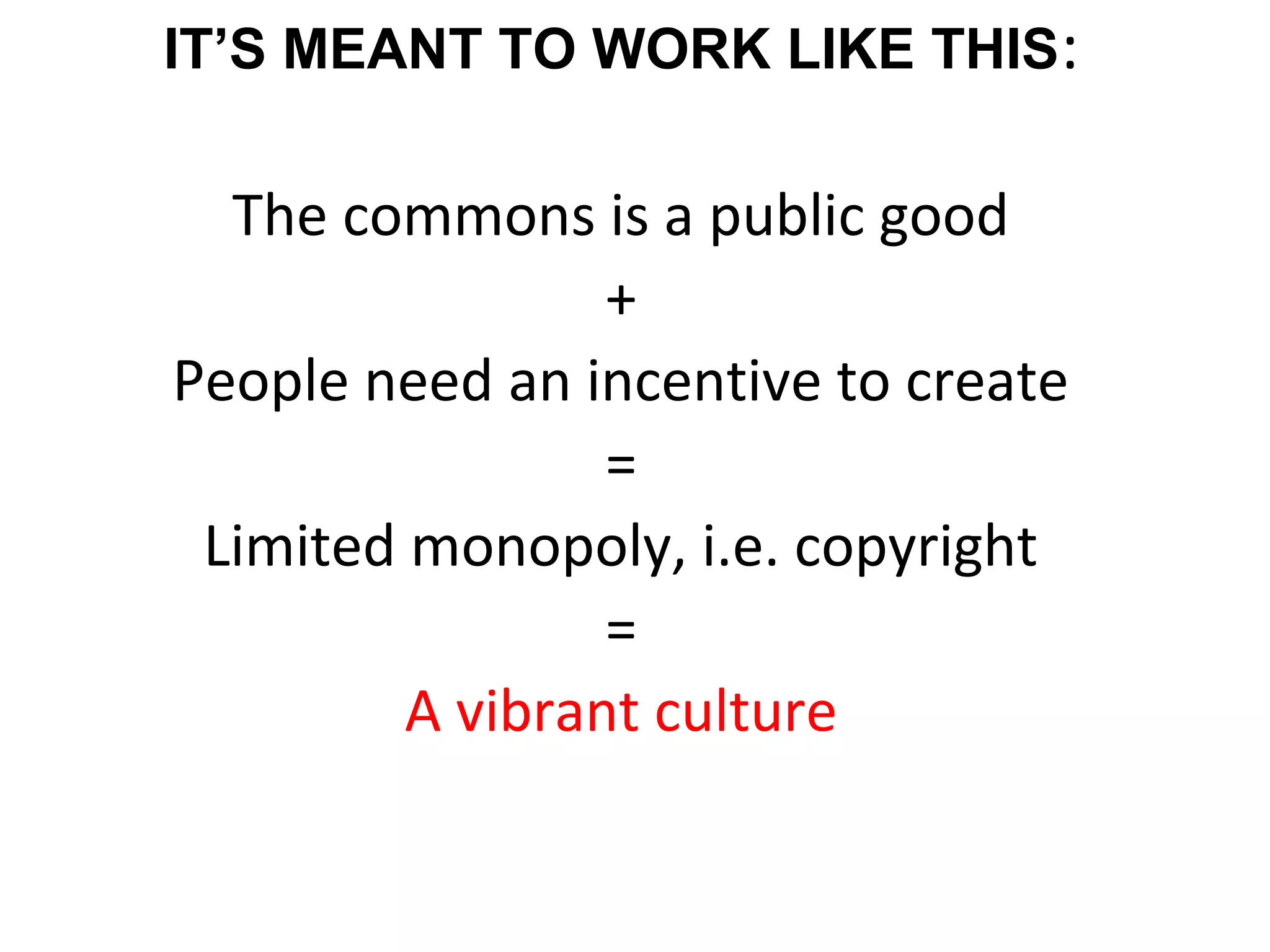 IT’S MEANT TO WORK LIKE THIS:
The commons is a public good
+
People need an incentive to create
=
Limited monopoly, i.e. copyright
=
A vibrant culture
 