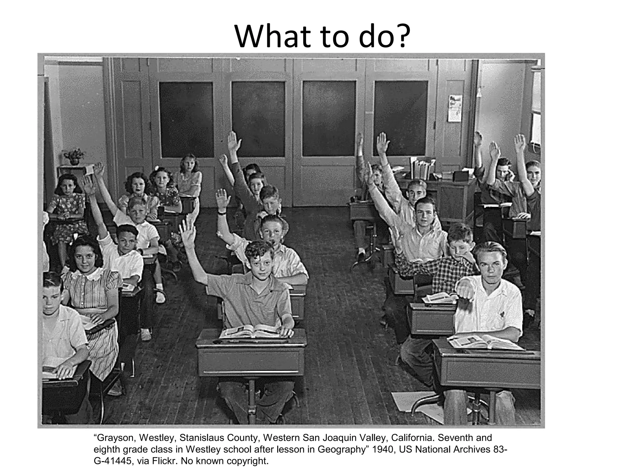 What to do?
“Grayson, Westley, Stanislaus County, Western San Joaquin Valley, California. Seventh and
eighth grade class in Westley school after lesson in Geography” 1940, US National Archives 83-
G-41445, via Flickr. No known copyright.
 