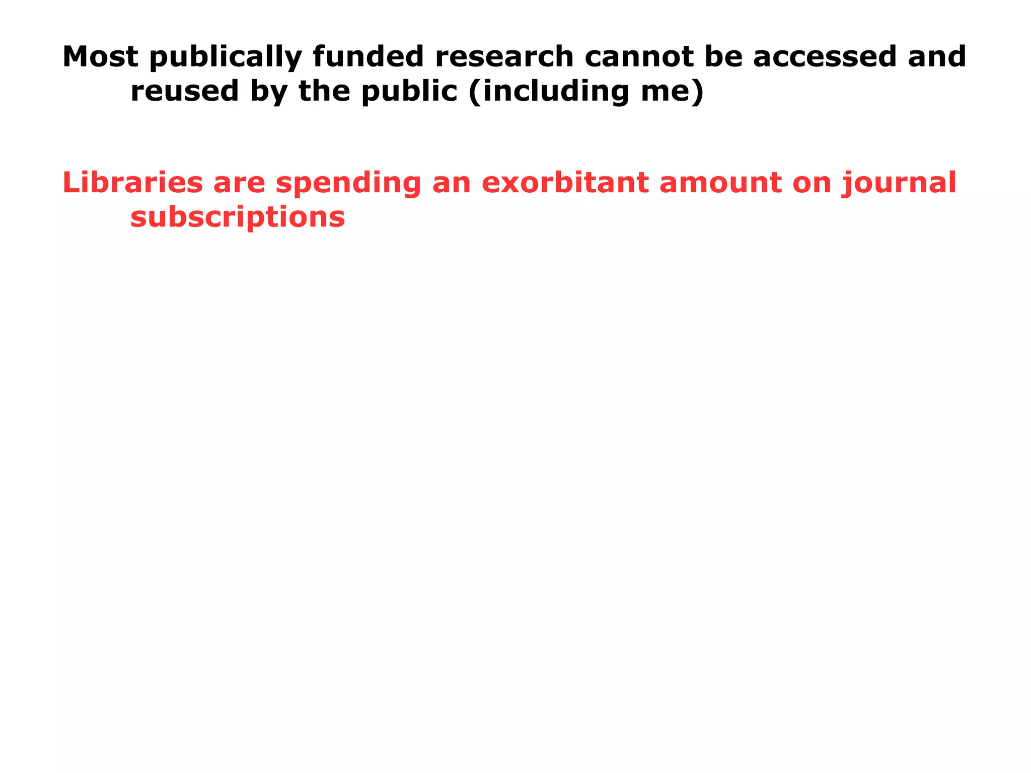Most publically funded research cannot be accessed and
reused by the public (including me)
Libraries are spending an exorbitant amount on journal
subscriptions
 