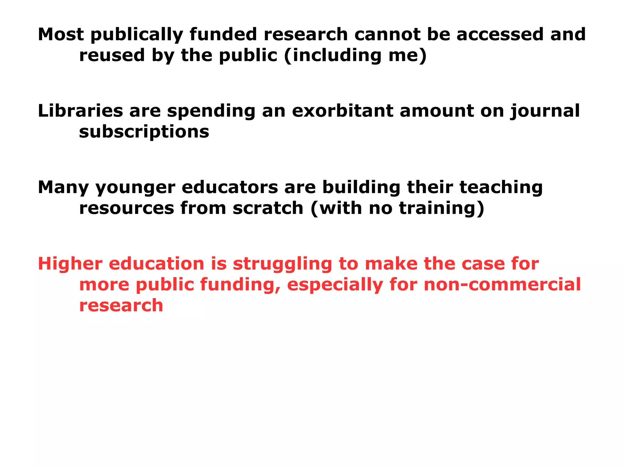 Most publically funded research cannot be accessed and
reused by the public (including me)
Libraries are spending an exorbitant amount on journal
subscriptions
Many younger educators are building their teaching
resources from scratch (with no training)
Higher education is struggling to make the case for
more public funding, especially for non-commercial
research
 