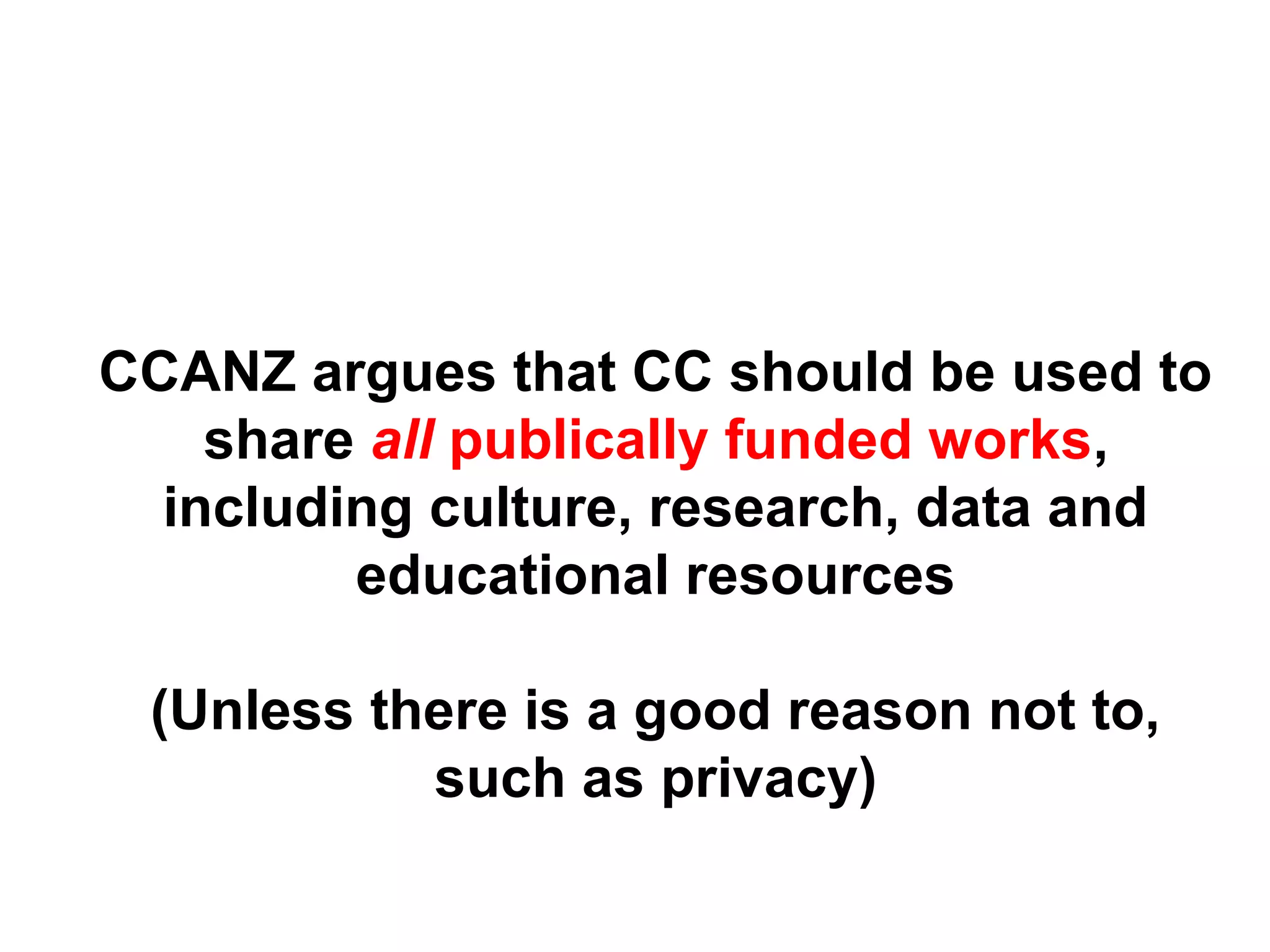 CCANZ argues that CC should be used to
share all publically funded works,
including culture, research, data and
educational resources
(Unless there is a good reason not to,
such as privacy)
 