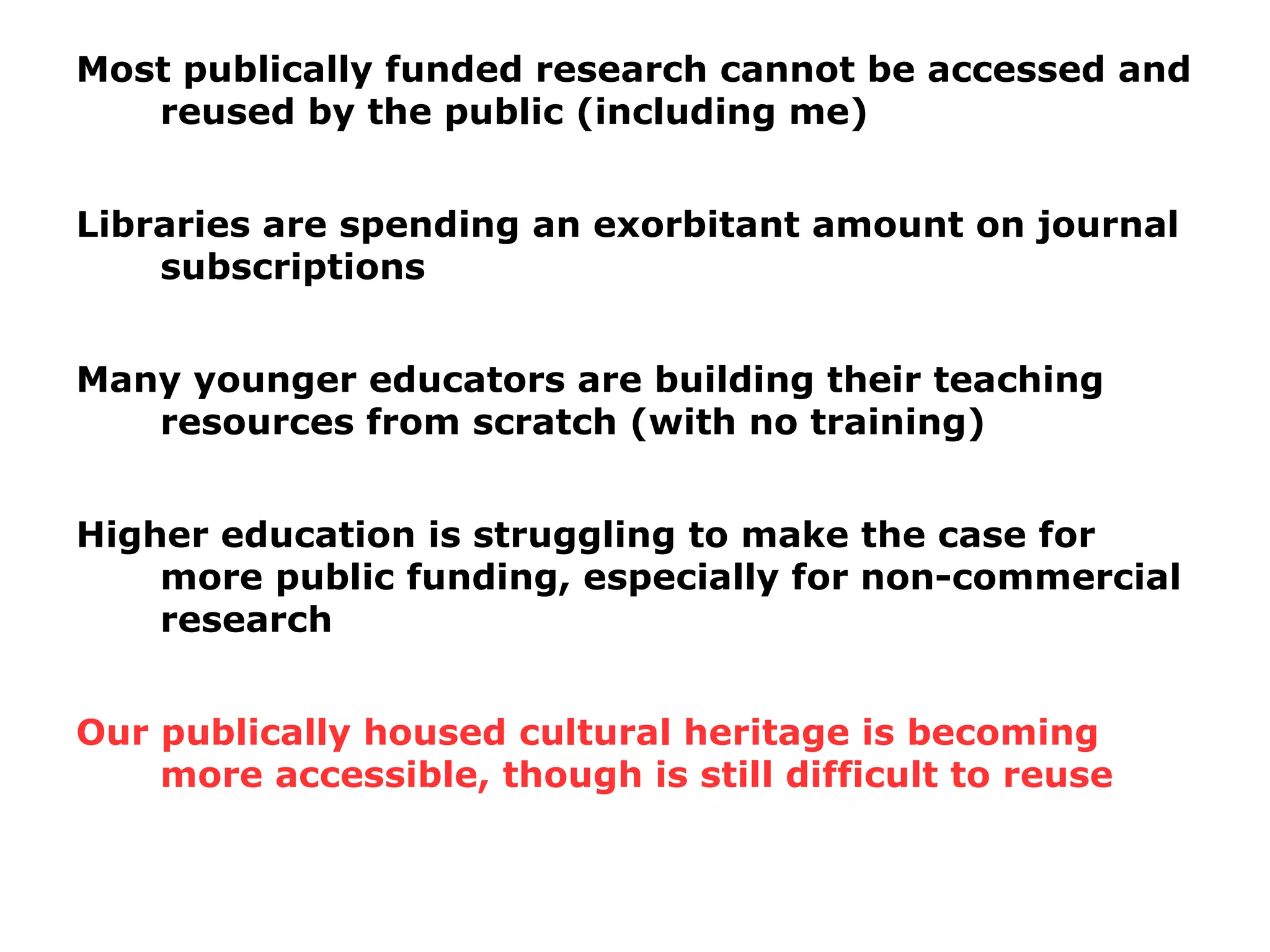 Most publically funded research cannot be accessed and
reused by the public (including me)
Libraries are spending an exorbitant amount on journal
subscriptions
Many younger educators are building their teaching
resources from scratch (with no training)
Higher education is struggling to make the case for
more public funding, especially for non-commercial
research
Our publically housed cultural heritage is becoming
more accessible, though is still difficult to reuse
 