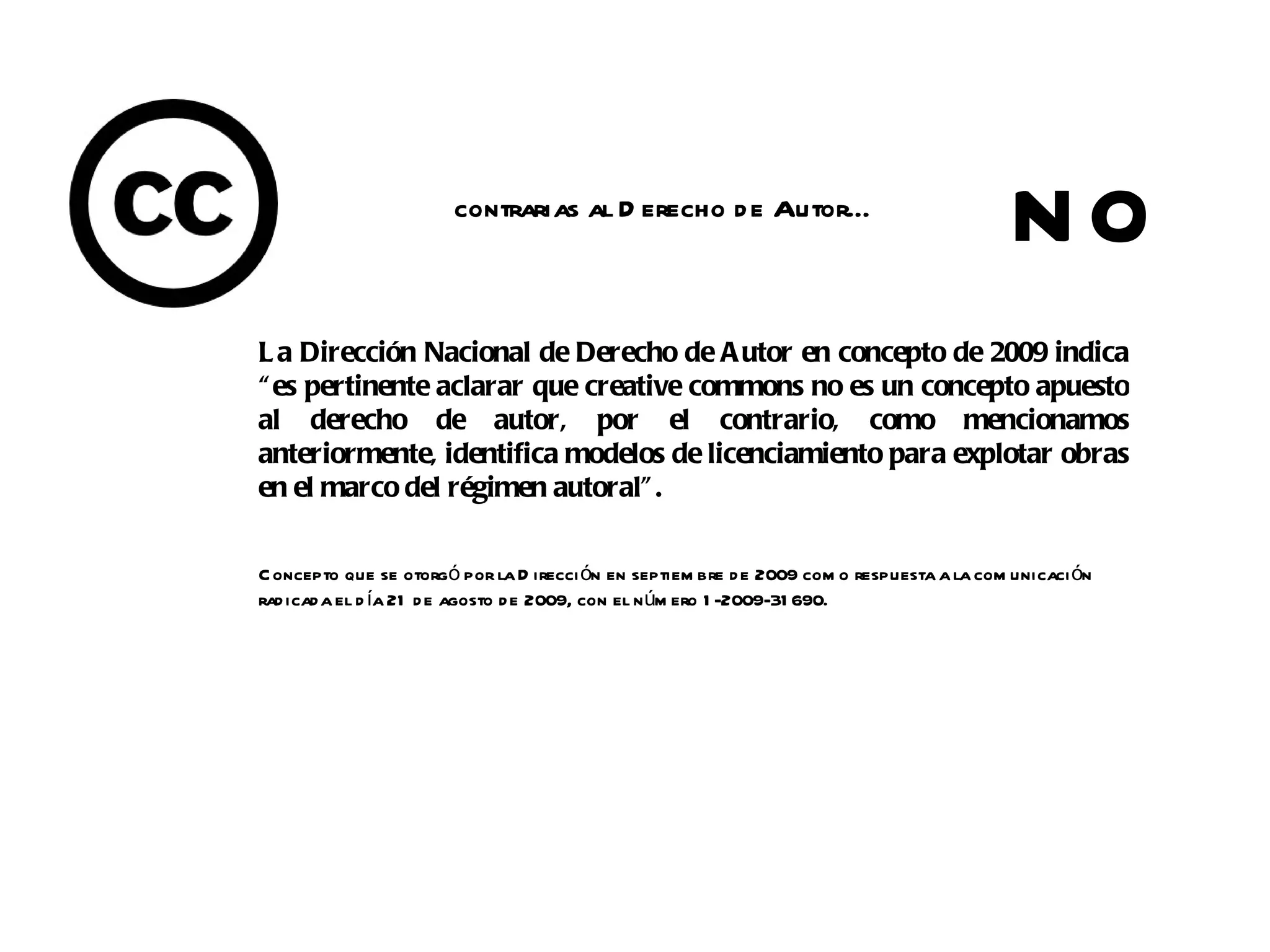 contrarias al D erecho d e Autor…
                                                                                            NO
L a Dirección Nacional de Derecho de A utor en concepto de 2009 indica
“ es pertinente aclarar que creative commons no es un concepto apuesto
al derecho de autor, por el contrario, como mencionamos
anteriormente, identifica modelos de licenciamiento para explotar obras
en el marco del régimen autoral” .

C oncepto que se otorgó por la D irecci ón en septiem bre d e 2009 com o respuesta a la com unicaci ón
rad icada el d ía 21 d e agosto d e 2009, con el n úm ero 1 -2009-31 690.
 